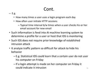 Cont.
– E.g.
• How many times a user uses a login program each day
• How often user initiate HTTP sessions
– Typical time interval b/w times when a user checks his or her
email account for new email
• Such information is feed into AI machine learning system to
determine a profile for a user or host that IDS is monitoring
• Such IDS does not require prior knowledge of established
intrusion attack
• It analyze traffic pattern so difficult for attack to hide his
behavior
– E.g. Statistical IDS could learn that a certain user do not user
his computer on Friday
– If a login attempt is made on her computer on Friday it
could indicate it intrusion 72
 