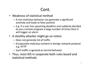 Cont.
• Weakness of statistical method
– A non malicious behavior can generate a significant
anomaly and leads to false positive
– E.g. if a user has upcoming deadline and suddenly decided
to use a certain program a large number of times then it
will trigger an alarm
• A stealthy attacker might go un notice
– Does not generate lot of traffic
– Encapsulate malicious content in benign network protocol
e.g. HTTP
– Such traffic is ignored as normal behavior
• Thus, most IDS in cooperate both rules based and
statistical methods
73
 