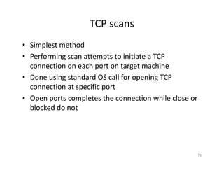TCP scans
• Simplest method
• Performing scan attempts to initiate a TCP
connection on each port on target machine
• Done using standard OS call for opening TCP
connection at specific port
• Open ports completes the connection while close or
blocked do not
76
 