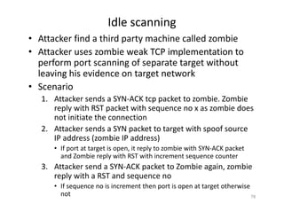 Idle scanning
• Attacker find a third party machine called zombie
• Attacker uses zombie weak TCP implementation to
perform port scanning of separate target without
leaving his evidence on target network
• Scenario
1. Attacker sends a SYN‐ACK tcp packet to zombie. Zombie
reply with RST packet with sequence no x as zombie does
not initiate the connection
2. Attacker sends a SYN packet to target with spoof source
IP address (zombie IP address)
• If port at target is open, it reply to zombie with SYN‐ACK packet
and Zombie reply with RST with increment sequence counter
3. Attacker send a SYN‐ACK packet to Zombie again, zombie
reply with a RST and sequence no
• If sequence no is increment then port is open at target otherwise
not 78
 