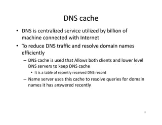 DNS cache
• DNS is centralized service utilized by billion of
machine connected with Internet
• To reduce DNS traffic and resolve domain names
efficiently
– DNS cache is used that Allows both clients and lower level
DNS servers to keep DNS cache
• It is a table of recently received DNS record
– Name server uses this cache to resolve queries for domain
names it has answered recently
8
 