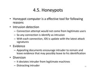 4.5. Honeypots
• Honeypot computer is a effective tool for following
reasons
• Intrusion detection
– Connection attempt would not come from legitimate users
– So any connection is identify as intrusion
– With each connection, IDS is update with the latest attack
signatures
• Evidence
– Appealing documents encourage intruder to remain and
leave evidence that may possibly leave to his identification
• Diversion
– It deviates intruder from legitimate machines
– Distracting intruder 80
 