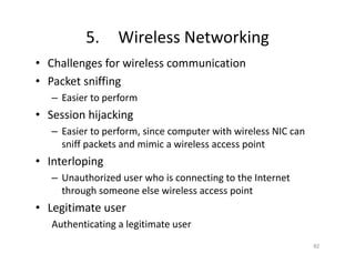 5. Wireless Networking
• Challenges for wireless communication
• Packet sniffing
– Easier to perform
• Session hijacking
– Easier to perform, since computer with wireless NIC can
sniff packets and mimic a wireless access point
• Interloping
– Unauthorized user who is connecting to the Internet
through someone else wireless access point
• Legitimate user
Authenticating a legitimate user
82
 