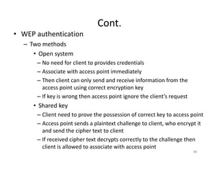Cont.
• WEP authentication
– Two methods
• Open system
– No need for client to provides credentials
– Associate with access point immediately
– Then client can only send and receive information from the
access point using correct encryption key
– If key is wrong then access point ignore the client’s request
• Shared key
– Client need to prove the possession of correct key to access point
– Access point sends a plaintext challenge to client, who encrypt it
and send the cipher text to client
– If received cipher text decrypts correctly to the challenge then
client is allowed to associate with access point
86
 