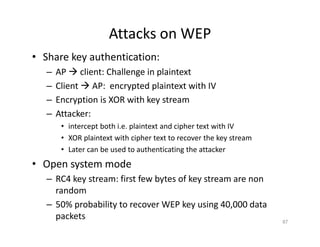 Attacks on WEP
• Share key authentication:
– AP Æ client: Challenge in plaintext
– Client Æ AP: encrypted plaintext with IV
– Encryption is XOR with key stream
– Attacker:
• intercept both i.e. plaintext and cipher text with IV
• XOR plaintext with cipher text to recover the key stream
• Later can be used to authenticating the attacker
• Open system mode
– RC4 key stream: first few bytes of key stream are non
random
– 50% probability to recover WEP key using 40,000 data
packets 87
 