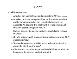 Cont.
• ARP reinjection
– Attacker can authenticate and associate to AP (Open system)
– Attacker captures a single ARP packet from another client
on the network Attacker can repeatedly transmit this
packet to AP, causing it to reply with a retransmission of
this ARP packet along with new IV.
– It allow attacker to quickly capture enough IVs to recover
WEP key
– On idle network with infrequent connection capturing ARP
packet is difficult
– To speed up process, attacker sends a de‐authentication
packet to client, posing as AP
– Client would re‐authenticate and send ARP packet that can
be capture by attacker and retransmit it 88
 