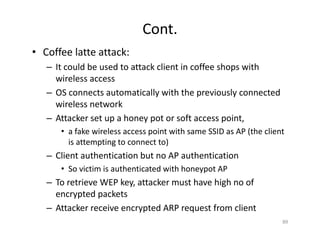 Cont.
• Coffee latte attack:
– It could be used to attack client in coffee shops with
wireless access
– OS connects automatically with the previously connected
wireless network
– Attacker set up a honey pot or soft access point,
• a fake wireless access point with same SSID as AP (the client
is attempting to connect to)
– Client authentication but no AP authentication
• So victim is authenticated with honeypot AP
– To retrieve WEP key, attacker must have high no of
encrypted packets
– Attacker receive encrypted ARP request from client
89
 