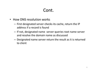 Cont.
• How DNS resolution works
– First designated server checks its cache, return the IP
address if a record is found
– If not, designated name server queries root name server
and resolve the domain name as discussed
– Designated name server return the result as it is returned
to client
9
 