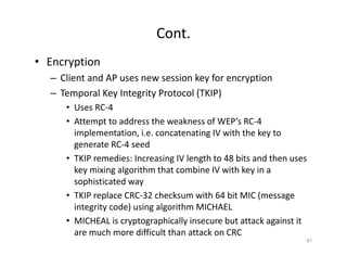 Cont.
• Encryption
– Client and AP uses new session key for encryption
– Temporal Key Integrity Protocol (TKIP)
• Uses RC‐4
• Attempt to address the weakness of WEP’s RC‐4
implementation, i.e. concatenating IV with the key to
generate RC‐4 seed
• TKIP remedies: Increasing IV length to 48 bits and then uses
key mixing algorithm that combine IV with key in a
sophisticated way
• TKIP replace CRC‐32 checksum with 64 bit MIC (message
integrity code) using algorithm MICHAEL
• MICHEAL is cryptographically insecure but attack against it
are much more difficult than attack on CRC
91
 