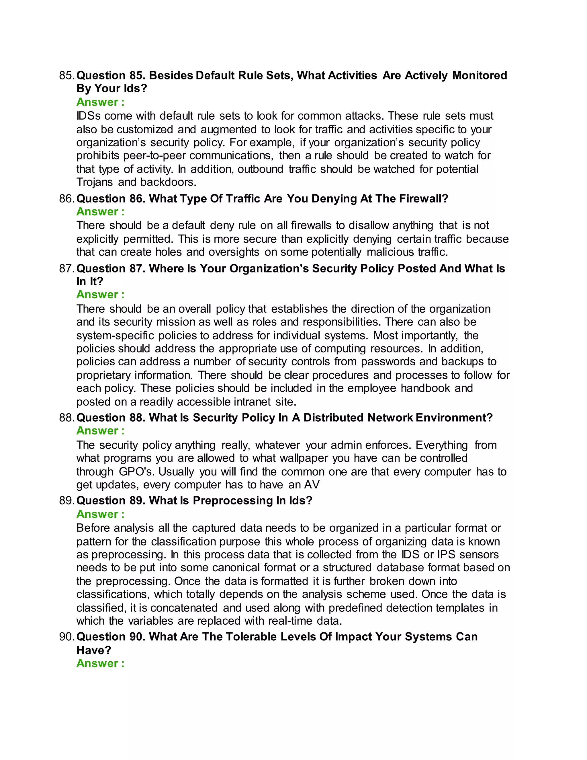 85.Question 85. Besides Default Rule Sets, What Activities Are Actively Monitored
By Your Ids?
Answer :
IDSs come with default rule sets to look for common attacks. These rule sets must
also be customized and augmented to look for traffic and activities specific to your
organization’s security policy. For example, if your organization’s security policy
prohibits peer-to-peer communications, then a rule should be created to watch for
that type of activity. In addition, outbound traffic should be watched for potential
Trojans and backdoors.
86.Question 86. What Type Of Traffic Are You Denying At The Firewall?
Answer :
There should be a default deny rule on all firewalls to disallow anything that is not
explicitly permitted. This is more secure than explicitly denying certain traffic because
that can create holes and oversights on some potentially malicious traffic.
87.Question 87. Where Is Your Organization's Security Policy Posted And What Is
In It?
Answer :
There should be an overall policy that establishes the direction of the organization
and its security mission as well as roles and responsibilities. There can also be
system-specific policies to address for individual systems. Most importantly, the
policies should address the appropriate use of computing resources. In addition,
policies can address a number of security controls from passwords and backups to
proprietary information. There should be clear procedures and processes to follow for
each policy. These policies should be included in the employee handbook and
posted on a readily accessible intranet site.
88.Question 88. What Is Security Policy In A Distributed Network Environment?
Answer :
The security policy anything really, whatever your admin enforces. Everything from
what programs you are allowed to what wallpaper you have can be controlled
through GPO's. Usually you will find the common one are that every computer has to
get updates, every computer has to have an AV
89.Question 89. What Is Preprocessing In Ids?
Answer :
Before analysis all the captured data needs to be organized in a particular format or
pattern for the classification purpose this whole process of organizing data is known
as preprocessing. In this process data that is collected from the IDS or IPS sensors
needs to be put into some canonical format or a structured database format based on
the preprocessing. Once the data is formatted it is further broken down into
classifications, which totally depends on the analysis scheme used. Once the data is
classified, it is concatenated and used along with predefined detection templates in
which the variables are replaced with real-time data.
90.Question 90. What Are The Tolerable Levels Of Impact Your Systems Can
Have?
Answer :
 