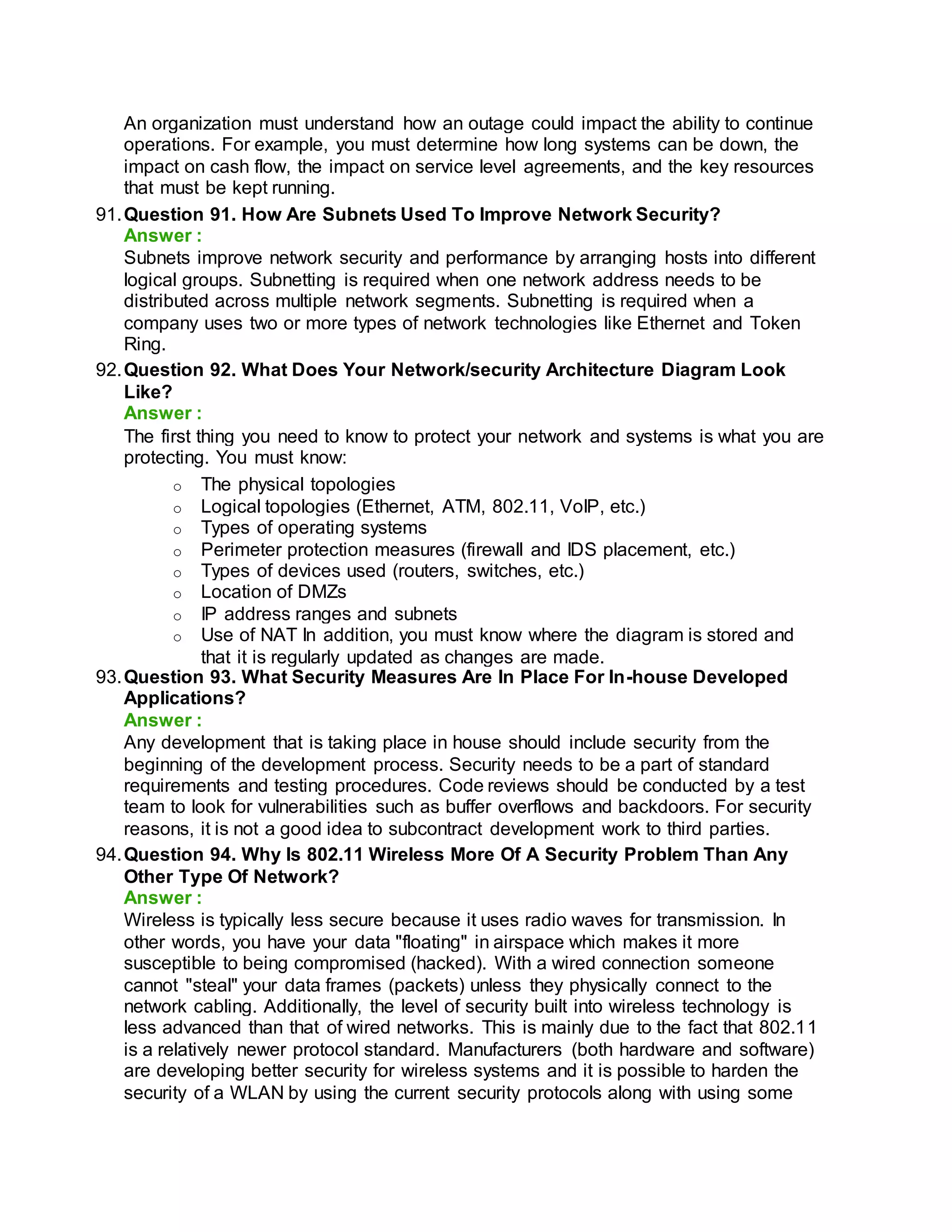 An organization must understand how an outage could impact the ability to continue
operations. For example, you must determine how long systems can be down, the
impact on cash flow, the impact on service level agreements, and the key resources
that must be kept running.
91.Question 91. How Are Subnets Used To Improve Network Security?
Answer :
Subnets improve network security and performance by arranging hosts into different
logical groups. Subnetting is required when one network address needs to be
distributed across multiple network segments. Subnetting is required when a
company uses two or more types of network technologies like Ethernet and Token
Ring.
92.Question 92. What Does Your Network/security Architecture Diagram Look
Like?
Answer :
The first thing you need to know to protect your network and systems is what you are
protecting. You must know:
o The physical topologies
o Logical topologies (Ethernet, ATM, 802.11, VoIP, etc.)
o Types of operating systems
o Perimeter protection measures (firewall and IDS placement, etc.)
o Types of devices used (routers, switches, etc.)
o Location of DMZs
o IP address ranges and subnets
o Use of NAT In addition, you must know where the diagram is stored and
that it is regularly updated as changes are made.
93.Question 93. What Security Measures Are In Place For In-house Developed
Applications?
Answer :
Any development that is taking place in house should include security from the
beginning of the development process. Security needs to be a part of standard
requirements and testing procedures. Code reviews should be conducted by a test
team to look for vulnerabilities such as buffer overflows and backdoors. For security
reasons, it is not a good idea to subcontract development work to third parties.
94.Question 94. Why Is 802.11 Wireless More Of A Security Problem Than Any
Other Type Of Network?
Answer :
Wireless is typically less secure because it uses radio waves for transmission. In
other words, you have your data "floating" in airspace which makes it more
susceptible to being compromised (hacked). With a wired connection someone
cannot "steal" your data frames (packets) unless they physically connect to the
network cabling. Additionally, the level of security built into wireless technology is
less advanced than that of wired networks. This is mainly due to the fact that 802.11
is a relatively newer protocol standard. Manufacturers (both hardware and software)
are developing better security for wireless systems and it is possible to harden the
security of a WLAN by using the current security protocols along with using some
 