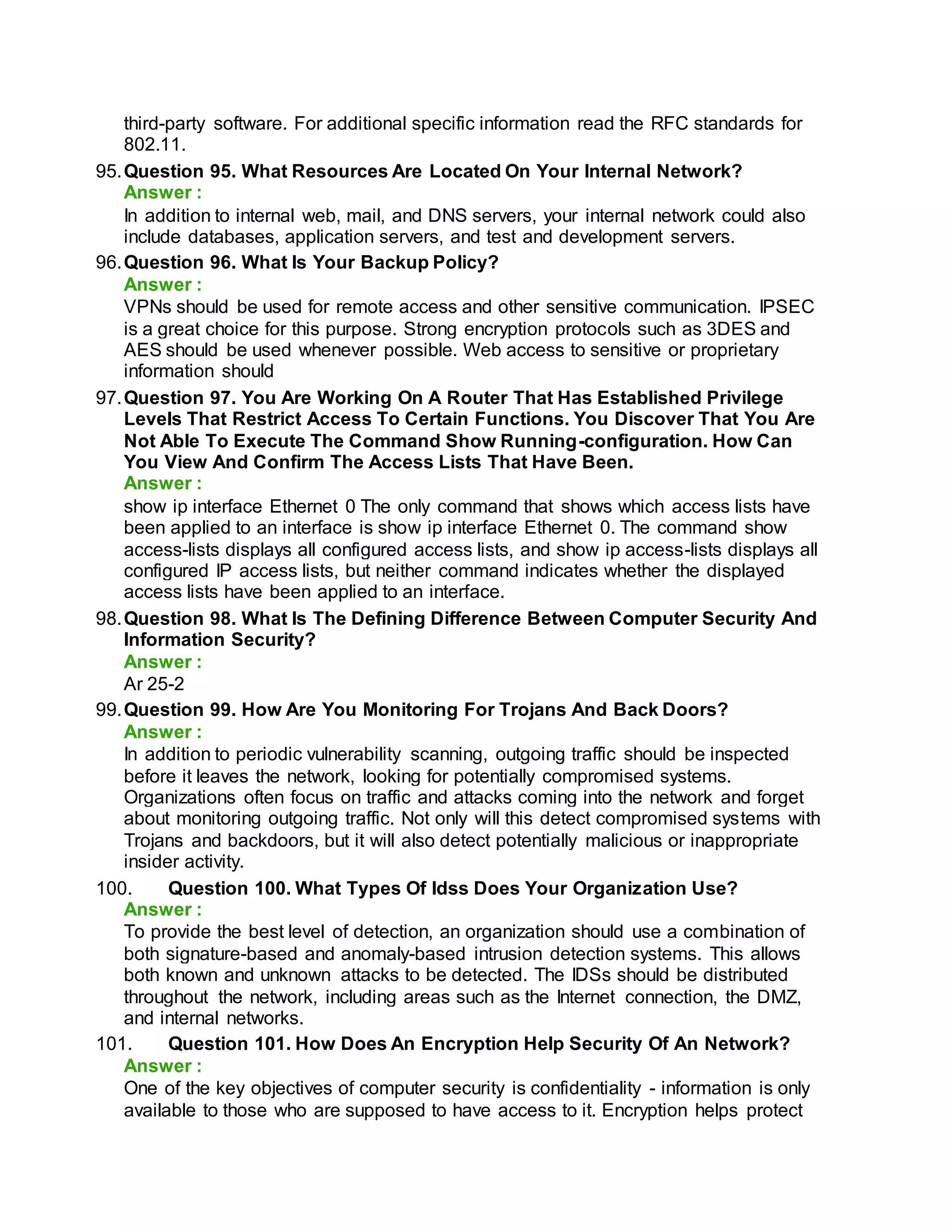 third-party software. For additional specific information read the RFC standards for
802.11.
95.Question 95. What Resources Are Located On Your Internal Network?
Answer :
In addition to internal web, mail, and DNS servers, your internal network could also
include databases, application servers, and test and development servers.
96.Question 96. What Is Your Backup Policy?
Answer :
VPNs should be used for remote access and other sensitive communication. IPSEC
is a great choice for this purpose. Strong encryption protocols such as 3DES and
AES should be used whenever possible. Web access to sensitive or proprietary
information should
97.Question 97. You Are Working On A Router That Has Established Privilege
Levels That Restrict Access To Certain Functions. You Discover That You Are
Not Able To Execute The Command Show Running-configuration. How Can
You View And Confirm The Access Lists That Have Been.
Answer :
show ip interface Ethernet 0 The only command that shows which access lists have
been applied to an interface is show ip interface Ethernet 0. The command show
access-lists displays all configured access lists, and show ip access-lists displays all
configured IP access lists, but neither command indicates whether the displayed
access lists have been applied to an interface.
98.Question 98. What Is The Defining Difference Between Computer Security And
Information Security?
Answer :
Ar 25-2
99.Question 99. How Are You Monitoring For Trojans And Back Doors?
Answer :
In addition to periodic vulnerability scanning, outgoing traffic should be inspected
before it leaves the network, looking for potentially compromised systems.
Organizations often focus on traffic and attacks coming into the network and forget
about monitoring outgoing traffic. Not only will this detect compromised systems with
Trojans and backdoors, but it will also detect potentially malicious or inappropriate
insider activity.
100. Question 100. What Types Of Idss Does Your Organization Use?
Answer :
To provide the best level of detection, an organization should use a combination of
both signature-based and anomaly-based intrusion detection systems. This allows
both known and unknown attacks to be detected. The IDSs should be distributed
throughout the network, including areas such as the Internet connection, the DMZ,
and internal networks.
101. Question 101. How Does An Encryption Help Security Of An Network?
Answer :
One of the key objectives of computer security is confidentiality - information is only
available to those who are supposed to have access to it. Encryption helps protect
 