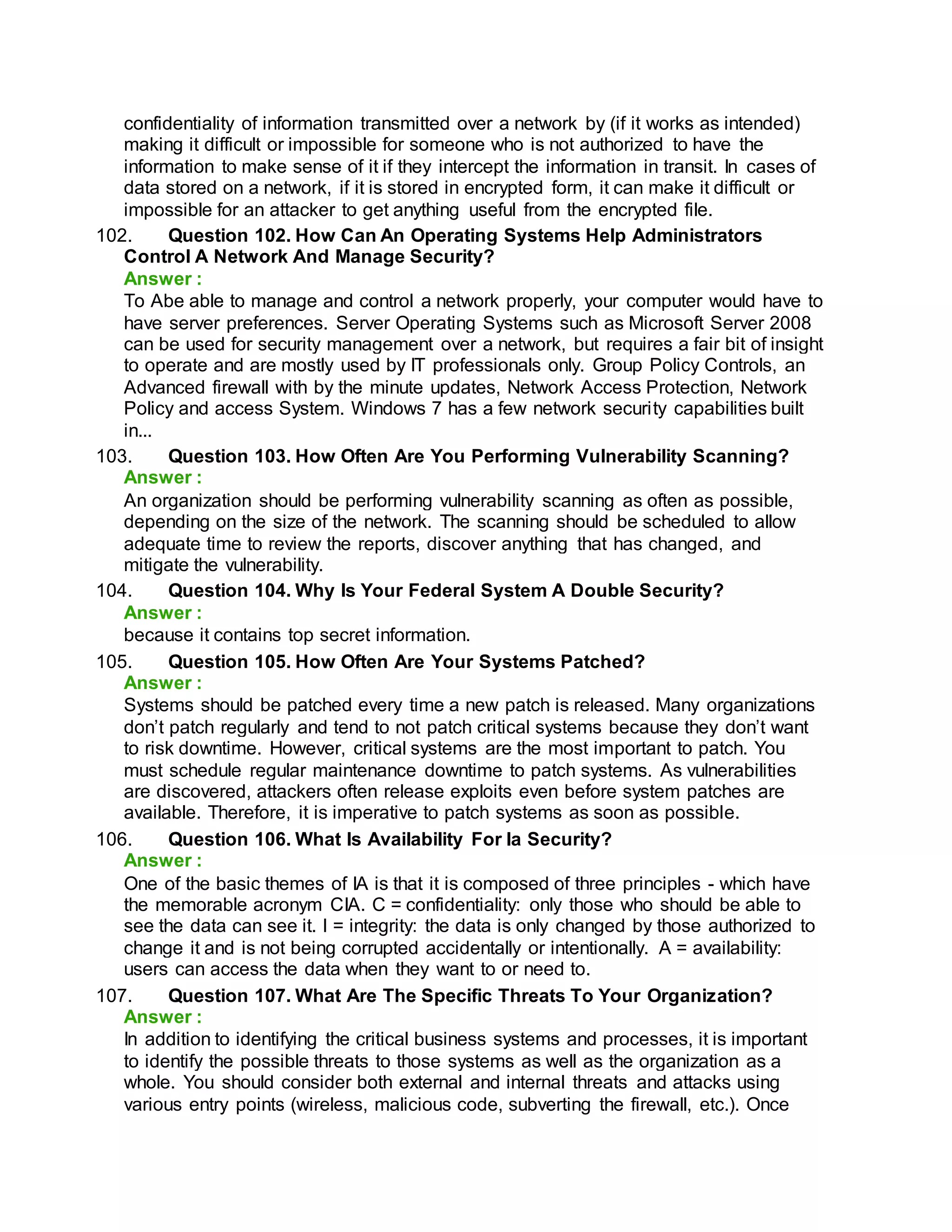confidentiality of information transmitted over a network by (if it works as intended)
making it difficult or impossible for someone who is not authorized to have the
information to make sense of it if they intercept the information in transit. In cases of
data stored on a network, if it is stored in encrypted form, it can make it difficult or
impossible for an attacker to get anything useful from the encrypted file.
102. Question 102. How Can An Operating Systems Help Administrators
Control A Network And Manage Security?
Answer :
To Abe able to manage and control a network properly, your computer would have to
have server preferences. Server Operating Systems such as Microsoft Server 2008
can be used for security management over a network, but requires a fair bit of insight
to operate and are mostly used by IT professionals only. Group Policy Controls, an
Advanced firewall with by the minute updates, Network Access Protection, Network
Policy and access System. Windows 7 has a few network security capabilities built
in...
103. Question 103. How Often Are You Performing Vulnerability Scanning?
Answer :
An organization should be performing vulnerability scanning as often as possible,
depending on the size of the network. The scanning should be scheduled to allow
adequate time to review the reports, discover anything that has changed, and
mitigate the vulnerability.
104. Question 104. Why Is Your Federal System A Double Security?
Answer :
because it contains top secret information.
105. Question 105. How Often Are Your Systems Patched?
Answer :
Systems should be patched every time a new patch is released. Many organizations
don’t patch regularly and tend to not patch critical systems because they don’t want
to risk downtime. However, critical systems are the most important to patch. You
must schedule regular maintenance downtime to patch systems. As vulnerabilities
are discovered, attackers often release exploits even before system patches are
available. Therefore, it is imperative to patch systems as soon as possible.
106. Question 106. What Is Availability For Ia Security?
Answer :
One of the basic themes of IA is that it is composed of three principles - which have
the memorable acronym CIA. C = confidentiality: only those who should be able to
see the data can see it. I = integrity: the data is only changed by those authorized to
change it and is not being corrupted accidentally or intentionally. A = availability:
users can access the data when they want to or need to.
107. Question 107. What Are The Specific Threats To Your Organization?
Answer :
In addition to identifying the critical business systems and processes, it is important
to identify the possible threats to those systems as well as the organization as a
whole. You should consider both external and internal threats and attacks using
various entry points (wireless, malicious code, subverting the firewall, etc.). Once
 