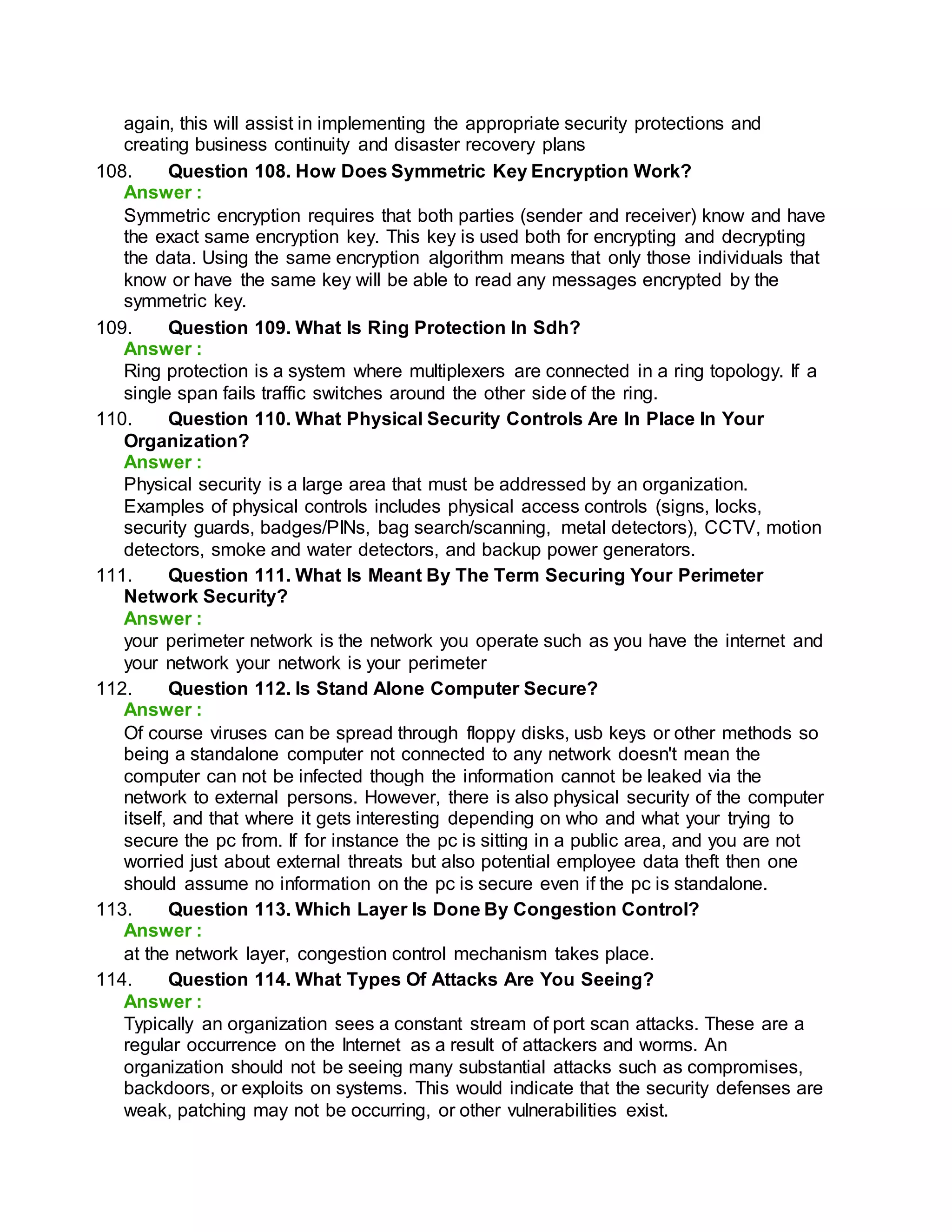 again, this will assist in implementing the appropriate security protections and
creating business continuity and disaster recovery plans
108. Question 108. How Does Symmetric Key Encryption Work?
Answer :
Symmetric encryption requires that both parties (sender and receiver) know and have
the exact same encryption key. This key is used both for encrypting and decrypting
the data. Using the same encryption algorithm means that only those individuals that
know or have the same key will be able to read any messages encrypted by the
symmetric key.
109. Question 109. What Is Ring Protection In Sdh?
Answer :
Ring protection is a system where multiplexers are connected in a ring topology. If a
single span fails traffic switches around the other side of the ring.
110. Question 110. What Physical Security Controls Are In Place In Your
Organization?
Answer :
Physical security is a large area that must be addressed by an organization.
Examples of physical controls includes physical access controls (signs, locks,
security guards, badges/PINs, bag search/scanning, metal detectors), CCTV, motion
detectors, smoke and water detectors, and backup power generators.
111. Question 111. What Is Meant By The Term Securing Your Perimeter
Network Security?
Answer :
your perimeter network is the network you operate such as you have the internet and
your network your network is your perimeter
112. Question 112. Is Stand Alone Computer Secure?
Answer :
Of course viruses can be spread through floppy disks, usb keys or other methods so
being a standalone computer not connected to any network doesn't mean the
computer can not be infected though the information cannot be leaked via the
network to external persons. However, there is also physical security of the computer
itself, and that where it gets interesting depending on who and what your trying to
secure the pc from. If for instance the pc is sitting in a public area, and you are not
worried just about external threats but also potential employee data theft then one
should assume no information on the pc is secure even if the pc is standalone.
113. Question 113. Which Layer Is Done By Congestion Control?
Answer :
at the network layer, congestion control mechanism takes place.
114. Question 114. What Types Of Attacks Are You Seeing?
Answer :
Typically an organization sees a constant stream of port scan attacks. These are a
regular occurrence on the Internet as a result of attackers and worms. An
organization should not be seeing many substantial attacks such as compromises,
backdoors, or exploits on systems. This would indicate that the security defenses are
weak, patching may not be occurring, or other vulnerabilities exist.
 
