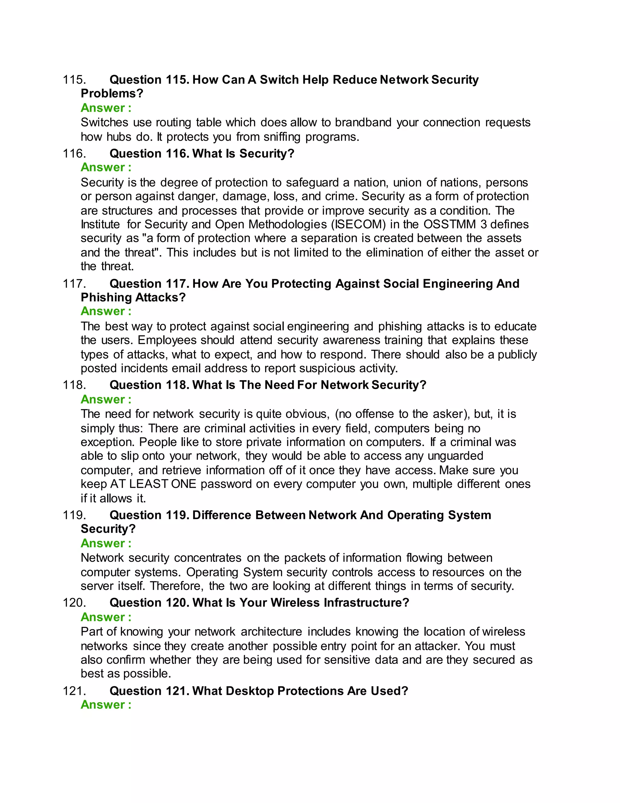 115. Question 115. How Can A Switch Help Reduce Network Security
Problems?
Answer :
Switches use routing table which does allow to brandband your connection requests
how hubs do. It protects you from sniffing programs.
116. Question 116. What Is Security?
Answer :
Security is the degree of protection to safeguard a nation, union of nations, persons
or person against danger, damage, loss, and crime. Security as a form of protection
are structures and processes that provide or improve security as a condition. The
Institute for Security and Open Methodologies (ISECOM) in the OSSTMM 3 defines
security as "a form of protection where a separation is created between the assets
and the threat". This includes but is not limited to the elimination of either the asset or
the threat.
117. Question 117. How Are You Protecting Against Social Engineering And
Phishing Attacks?
Answer :
The best way to protect against social engineering and phishing attacks is to educate
the users. Employees should attend security awareness training that explains these
types of attacks, what to expect, and how to respond. There should also be a publicly
posted incidents email address to report suspicious activity.
118. Question 118. What Is The Need For Network Security?
Answer :
The need for network security is quite obvious, (no offense to the asker), but, it is
simply thus: There are criminal activities in every field, computers being no
exception. People like to store private information on computers. If a criminal was
able to slip onto your network, they would be able to access any unguarded
computer, and retrieve information off of it once they have access. Make sure you
keep AT LEAST ONE password on every computer you own, multiple different ones
if it allows it.
119. Question 119. Difference Between Network And Operating System
Security?
Answer :
Network security concentrates on the packets of information flowing between
computer systems. Operating System security controls access to resources on the
server itself. Therefore, the two are looking at different things in terms of security.
120. Question 120. What Is Your Wireless Infrastructure?
Answer :
Part of knowing your network architecture includes knowing the location of wireless
networks since they create another possible entry point for an attacker. You must
also confirm whether they are being used for sensitive data and are they secured as
best as possible.
121. Question 121. What Desktop Protections Are Used?
Answer :
 