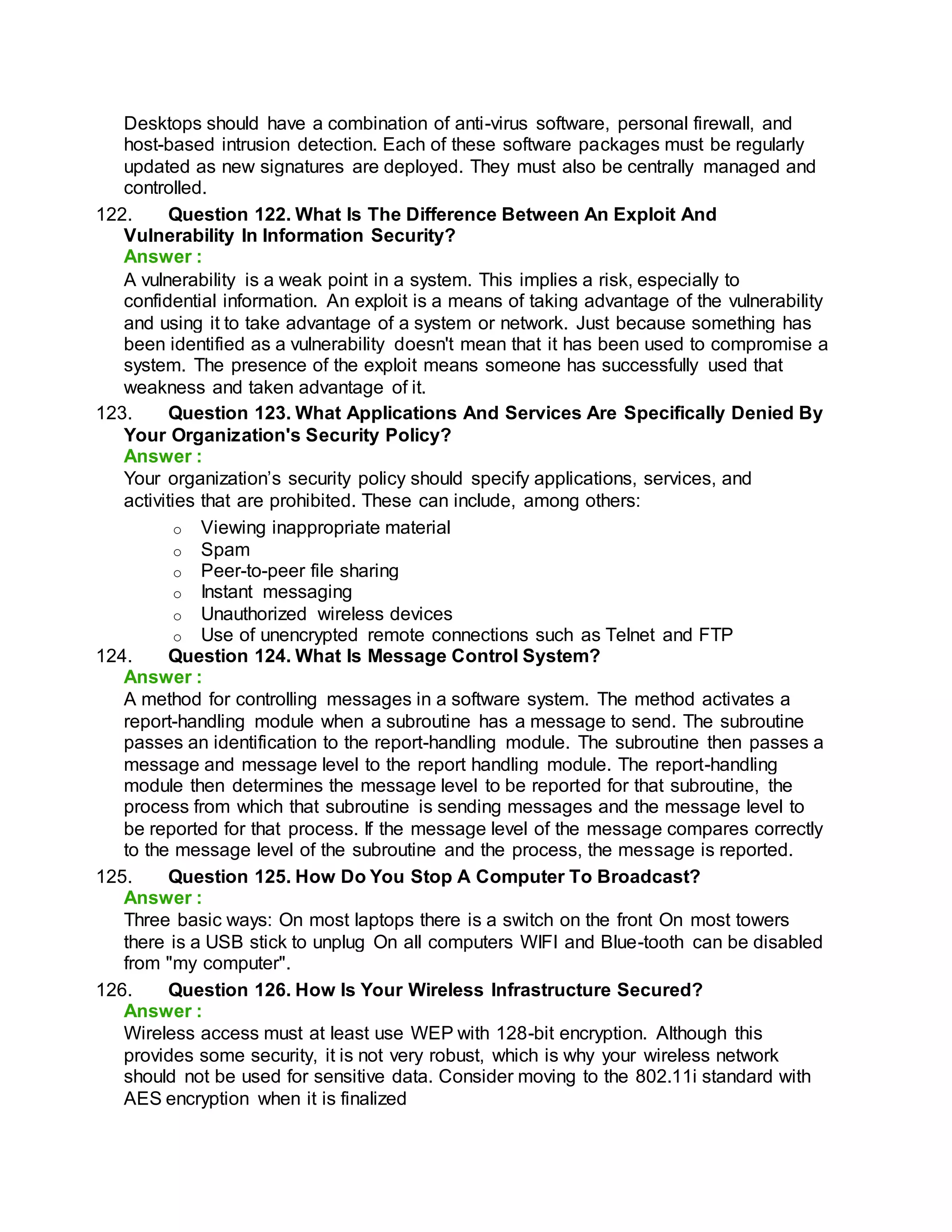Desktops should have a combination of anti-virus software, personal firewall, and
host-based intrusion detection. Each of these software packages must be regularly
updated as new signatures are deployed. They must also be centrally managed and
controlled.
122. Question 122. What Is The Difference Between An Exploit And
Vulnerability In Information Security?
Answer :
A vulnerability is a weak point in a system. This implies a risk, especially to
confidential information. An exploit is a means of taking advantage of the vulnerability
and using it to take advantage of a system or network. Just because something has
been identified as a vulnerability doesn't mean that it has been used to compromise a
system. The presence of the exploit means someone has successfully used that
weakness and taken advantage of it.
123. Question 123. What Applications And Services Are Specifically Denied By
Your Organization's Security Policy?
Answer :
Your organization’s security policy should specify applications, services, and
activities that are prohibited. These can include, among others:
o Viewing inappropriate material
o Spam
o Peer-to-peer file sharing
o Instant messaging
o Unauthorized wireless devices
o Use of unencrypted remote connections such as Telnet and FTP
124. Question 124. What Is Message Control System?
Answer :
A method for controlling messages in a software system. The method activates a
report-handling module when a subroutine has a message to send. The subroutine
passes an identification to the report-handling module. The subroutine then passes a
message and message level to the report handling module. The report-handling
module then determines the message level to be reported for that subroutine, the
process from which that subroutine is sending messages and the message level to
be reported for that process. If the message level of the message compares correctly
to the message level of the subroutine and the process, the message is reported.
125. Question 125. How Do You Stop A Computer To Broadcast?
Answer :
Three basic ways: On most laptops there is a switch on the front On most towers
there is a USB stick to unplug On all computers WIFI and Blue-tooth can be disabled
from "my computer".
126. Question 126. How Is Your Wireless Infrastructure Secured?
Answer :
Wireless access must at least use WEP with 128-bit encryption. Although this
provides some security, it is not very robust, which is why your wireless network
should not be used for sensitive data. Consider moving to the 802.11i standard with
AES encryption when it is finalized
 