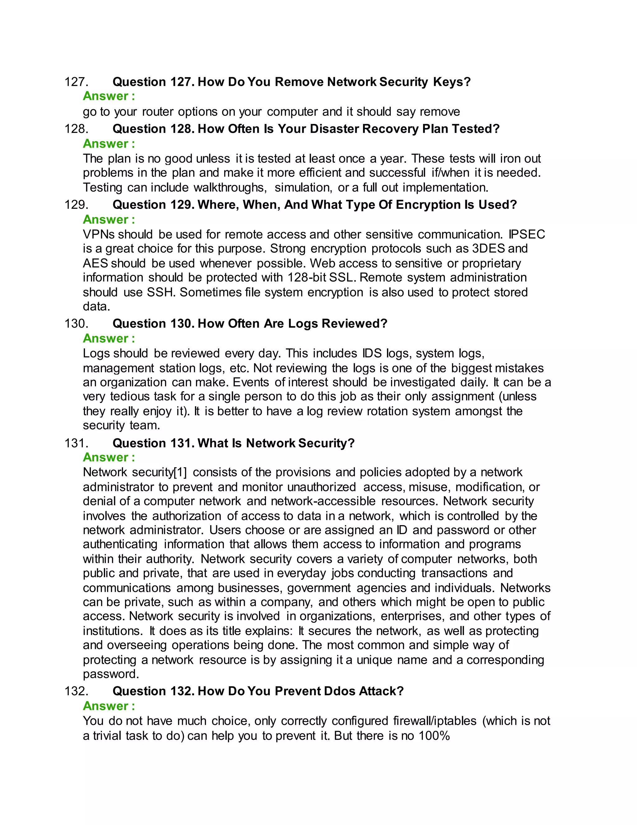 127. Question 127. How Do You Remove Network Security Keys?
Answer :
go to your router options on your computer and it should say remove
128. Question 128. How Often Is Your Disaster Recovery Plan Tested?
Answer :
The plan is no good unless it is tested at least once a year. These tests will iron out
problems in the plan and make it more efficient and successful if/when it is needed.
Testing can include walkthroughs, simulation, or a full out implementation.
129. Question 129. Where, When, And What Type Of Encryption Is Used?
Answer :
VPNs should be used for remote access and other sensitive communication. IPSEC
is a great choice for this purpose. Strong encryption protocols such as 3DES and
AES should be used whenever possible. Web access to sensitive or proprietary
information should be protected with 128-bit SSL. Remote system administration
should use SSH. Sometimes file system encryption is also used to protect stored
data.
130. Question 130. How Often Are Logs Reviewed?
Answer :
Logs should be reviewed every day. This includes IDS logs, system logs,
management station logs, etc. Not reviewing the logs is one of the biggest mistakes
an organization can make. Events of interest should be investigated daily. It can be a
very tedious task for a single person to do this job as their only assignment (unless
they really enjoy it). It is better to have a log review rotation system amongst the
security team.
131. Question 131. What Is Network Security?
Answer :
Network security[1] consists of the provisions and policies adopted by a network
administrator to prevent and monitor unauthorized access, misuse, modification, or
denial of a computer network and network-accessible resources. Network security
involves the authorization of access to data in a network, which is controlled by the
network administrator. Users choose or are assigned an ID and password or other
authenticating information that allows them access to information and programs
within their authority. Network security covers a variety of computer networks, both
public and private, that are used in everyday jobs conducting transactions and
communications among businesses, government agencies and individuals. Networks
can be private, such as within a company, and others which might be open to public
access. Network security is involved in organizations, enterprises, and other types of
institutions. It does as its title explains: It secures the network, as well as protecting
and overseeing operations being done. The most common and simple way of
protecting a network resource is by assigning it a unique name and a corresponding
password.
132. Question 132. How Do You Prevent Ddos Attack?
Answer :
You do not have much choice, only correctly configured firewall/iptables (which is not
a trivial task to do) can help you to prevent it. But there is no 100%
 