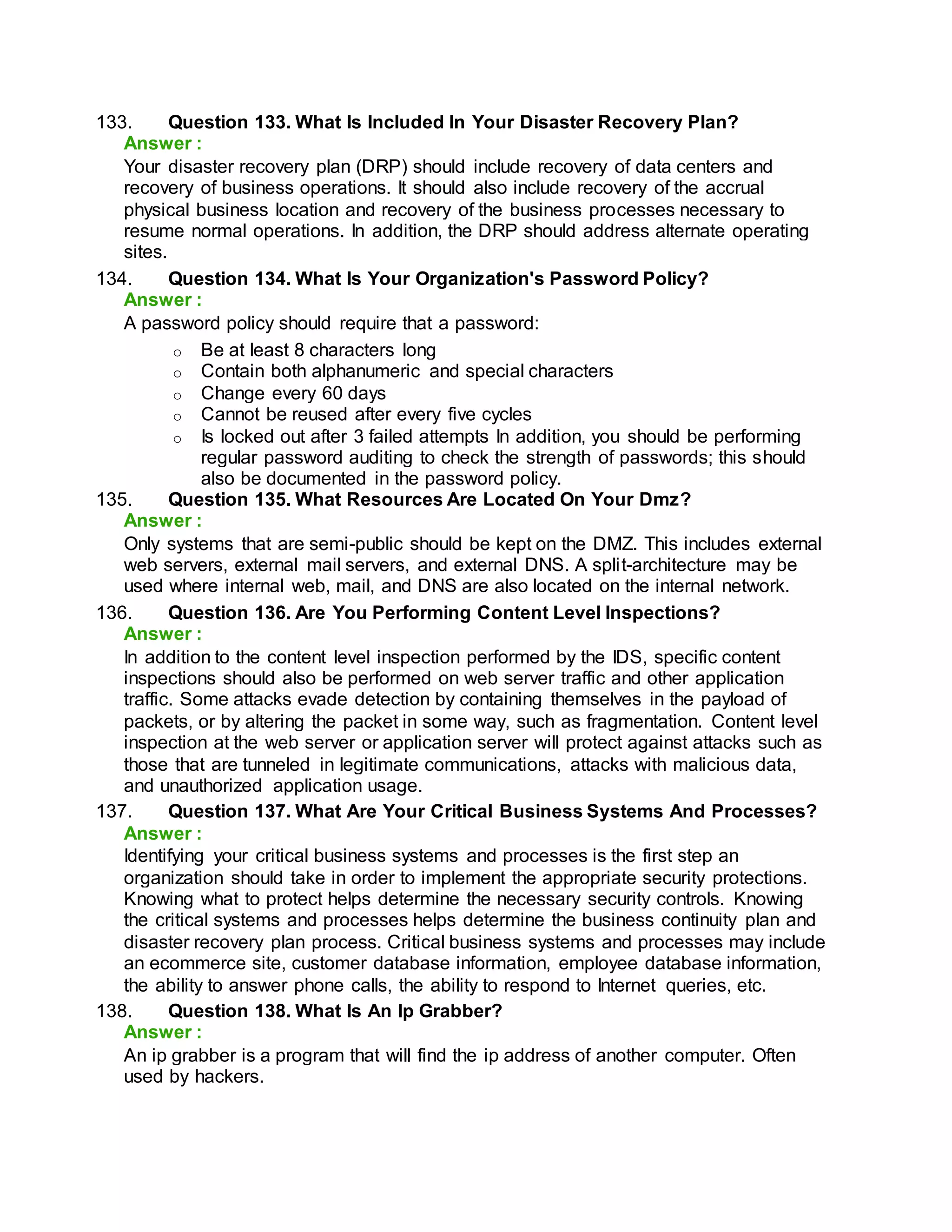 133. Question 133. What Is Included In Your Disaster Recovery Plan?
Answer :
Your disaster recovery plan (DRP) should include recovery of data centers and
recovery of business operations. It should also include recovery of the accrual
physical business location and recovery of the business processes necessary to
resume normal operations. In addition, the DRP should address alternate operating
sites.
134. Question 134. What Is Your Organization's Password Policy?
Answer :
A password policy should require that a password:
o Be at least 8 characters long
o Contain both alphanumeric and special characters
o Change every 60 days
o Cannot be reused after every five cycles
o Is locked out after 3 failed attempts In addition, you should be performing
regular password auditing to check the strength of passwords; this should
also be documented in the password policy.
135. Question 135. What Resources Are Located On Your Dmz?
Answer :
Only systems that are semi-public should be kept on the DMZ. This includes external
web servers, external mail servers, and external DNS. A split-architecture may be
used where internal web, mail, and DNS are also located on the internal network.
136. Question 136. Are You Performing Content Level Inspections?
Answer :
In addition to the content level inspection performed by the IDS, specific content
inspections should also be performed on web server traffic and other application
traffic. Some attacks evade detection by containing themselves in the payload of
packets, or by altering the packet in some way, such as fragmentation. Content level
inspection at the web server or application server will protect against attacks such as
those that are tunneled in legitimate communications, attacks with malicious data,
and unauthorized application usage.
137. Question 137. What Are Your Critical Business Systems And Processes?
Answer :
Identifying your critical business systems and processes is the first step an
organization should take in order to implement the appropriate security protections.
Knowing what to protect helps determine the necessary security controls. Knowing
the critical systems and processes helps determine the business continuity plan and
disaster recovery plan process. Critical business systems and processes may include
an ecommerce site, customer database information, employee database information,
the ability to answer phone calls, the ability to respond to Internet queries, etc.
138. Question 138. What Is An Ip Grabber?
Answer :
An ip grabber is a program that will find the ip address of another computer. Often
used by hackers.
 
