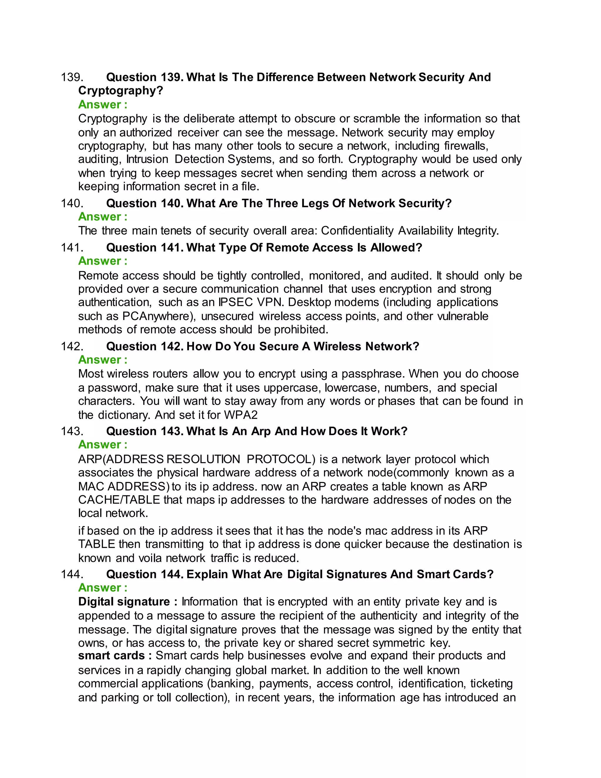 139. Question 139. What Is The Difference Between Network Security And
Cryptography?
Answer :
Cryptography is the deliberate attempt to obscure or scramble the information so that
only an authorized receiver can see the message. Network security may employ
cryptography, but has many other tools to secure a network, including firewalls,
auditing, Intrusion Detection Systems, and so forth. Cryptography would be used only
when trying to keep messages secret when sending them across a network or
keeping information secret in a file.
140. Question 140. What Are The Three Legs Of Network Security?
Answer :
The three main tenets of security overall area: Confidentiality Availability Integrity.
141. Question 141. What Type Of Remote Access Is Allowed?
Answer :
Remote access should be tightly controlled, monitored, and audited. It should only be
provided over a secure communication channel that uses encryption and strong
authentication, such as an IPSEC VPN. Desktop modems (including applications
such as PCAnywhere), unsecured wireless access points, and other vulnerable
methods of remote access should be prohibited.
142. Question 142. How Do You Secure A Wireless Network?
Answer :
Most wireless routers allow you to encrypt using a passphrase. When you do choose
a password, make sure that it uses uppercase, lowercase, numbers, and special
characters. You will want to stay away from any words or phases that can be found in
the dictionary. And set it for WPA2
143. Question 143. What Is An Arp And How Does It Work?
Answer :
ARP(ADDRESS RESOLUTION PROTOCOL) is a network layer protocol which
associates the physical hardware address of a network node(commonly known as a
MAC ADDRESS) to its ip address. now an ARP creates a table known as ARP
CACHE/TABLE that maps ip addresses to the hardware addresses of nodes on the
local network.
if based on the ip address it sees that it has the node's mac address in its ARP
TABLE then transmitting to that ip address is done quicker because the destination is
known and voila network traffic is reduced.
144. Question 144. Explain What Are Digital Signatures And Smart Cards?
Answer :
Digital signature : Information that is encrypted with an entity private key and is
appended to a message to assure the recipient of the authenticity and integrity of the
message. The digital signature proves that the message was signed by the entity that
owns, or has access to, the private key or shared secret symmetric key.
smart cards : Smart cards help businesses evolve and expand their products and
services in a rapidly changing global market. In addition to the well known
commercial applications (banking, payments, access control, identification, ticketing
and parking or toll collection), in recent years, the information age has introduced an
 