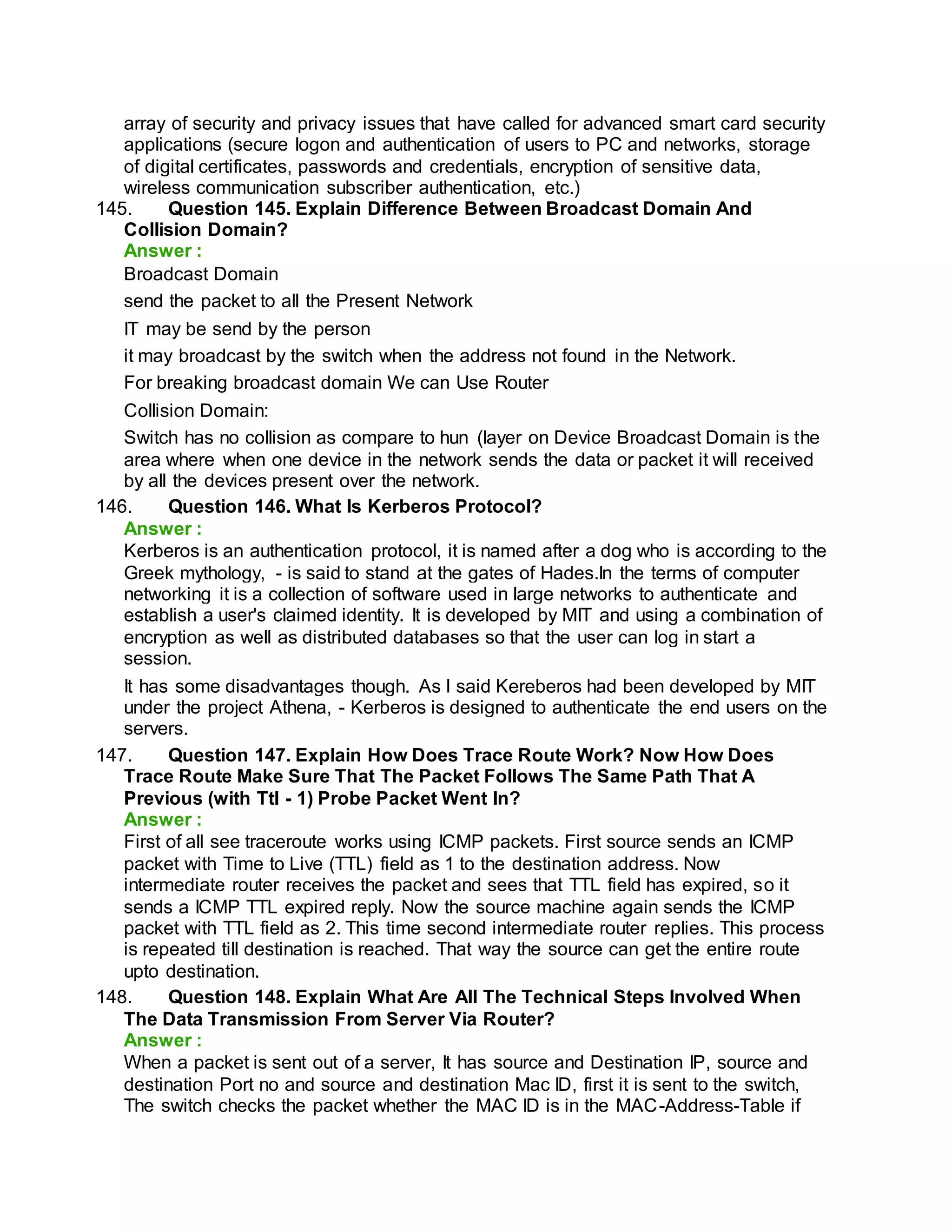 array of security and privacy issues that have called for advanced smart card security
applications (secure logon and authentication of users to PC and networks, storage
of digital certificates, passwords and credentials, encryption of sensitive data,
wireless communication subscriber authentication, etc.)
145. Question 145. Explain Difference Between Broadcast Domain And
Collision Domain?
Answer :
Broadcast Domain
send the packet to all the Present Network
IT may be send by the person
it may broadcast by the switch when the address not found in the Network.
For breaking broadcast domain We can Use Router
Collision Domain:
Switch has no collision as compare to hun (layer on Device Broadcast Domain is the
area where when one device in the network sends the data or packet it will received
by all the devices present over the network.
146. Question 146. What Is Kerberos Protocol?
Answer :
Kerberos is an authentication protocol, it is named after a dog who is according to the
Greek mythology, - is said to stand at the gates of Hades.In the terms of computer
networking it is a collection of software used in large networks to authenticate and
establish a user's claimed identity. It is developed by MIT and using a combination of
encryption as well as distributed databases so that the user can log in start a
session.
It has some disadvantages though. As I said Kereberos had been developed by MIT
under the project Athena, - Kerberos is designed to authenticate the end users on the
servers.
147. Question 147. Explain How Does Trace Route Work? Now How Does
Trace Route Make Sure That The Packet Follows The Same Path That A
Previous (with Ttl - 1) Probe Packet Went In?
Answer :
First of all see traceroute works using ICMP packets. First source sends an ICMP
packet with Time to Live (TTL) field as 1 to the destination address. Now
intermediate router receives the packet and sees that TTL field has expired, so it
sends a ICMP TTL expired reply. Now the source machine again sends the ICMP
packet with TTL field as 2. This time second intermediate router replies. This process
is repeated till destination is reached. That way the source can get the entire route
upto destination.
148. Question 148. Explain What Are All The Technical Steps Involved When
The Data Transmission From Server Via Router?
Answer :
When a packet is sent out of a server, It has source and Destination IP, source and
destination Port no and source and destination Mac ID, first it is sent to the switch,
The switch checks the packet whether the MAC ID is in the MAC-Address-Table if
 