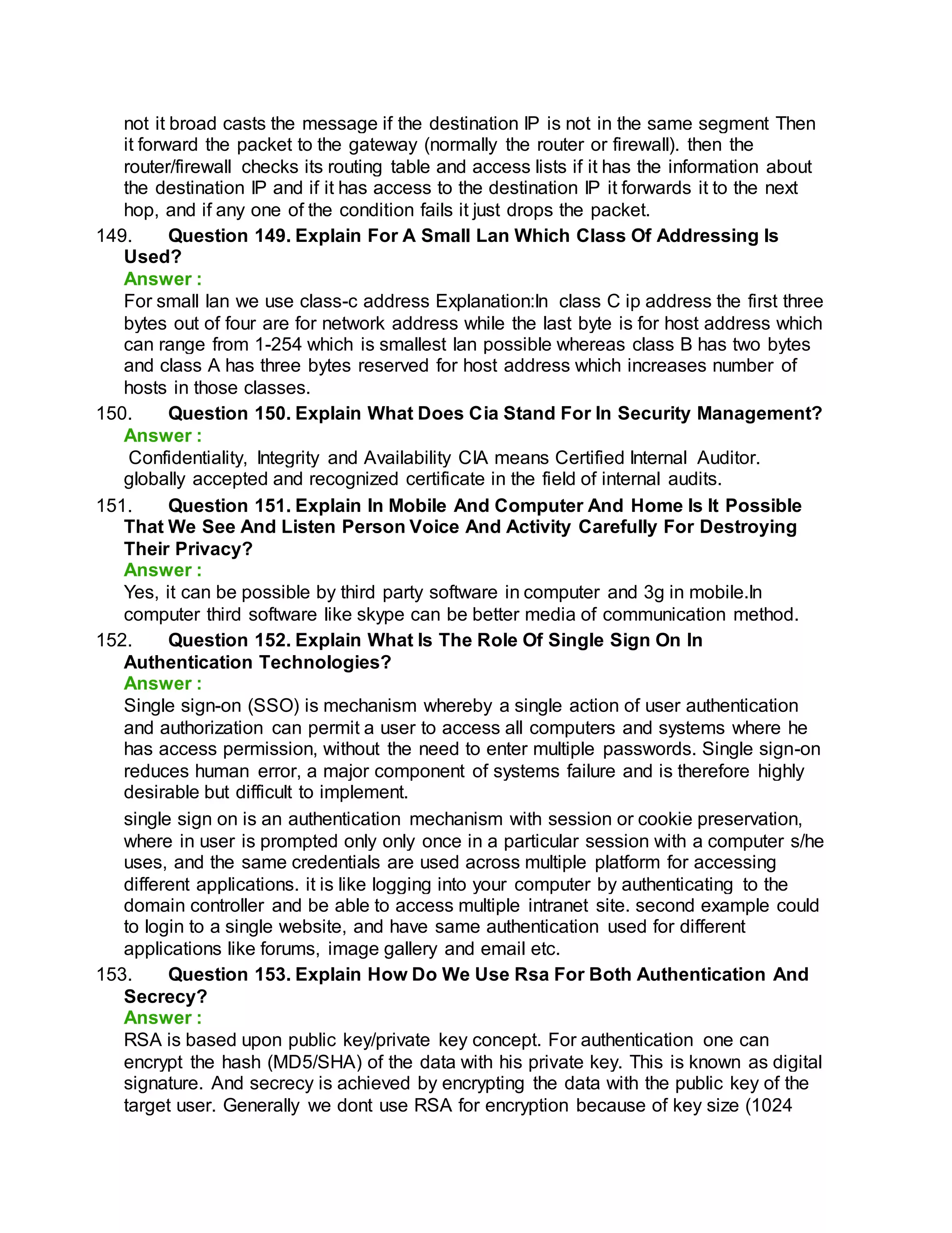 not it broad casts the message if the destination IP is not in the same segment Then
it forward the packet to the gateway (normally the router or firewall). then the
router/firewall checks its routing table and access lists if it has the information about
the destination IP and if it has access to the destination IP it forwards it to the next
hop, and if any one of the condition fails it just drops the packet.
149. Question 149. Explain For A Small Lan Which Class Of Addressing Is
Used?
Answer :
For small lan we use class-c address Explanation:In class C ip address the first three
bytes out of four are for network address while the last byte is for host address which
can range from 1-254 which is smallest lan possible whereas class B has two bytes
and class A has three bytes reserved for host address which increases number of
hosts in those classes.
150. Question 150. Explain What Does Cia Stand For In Security Management?
Answer :
Confidentiality, Integrity and Availability CIA means Certified Internal Auditor.
globally accepted and recognized certificate in the field of internal audits.
151. Question 151. Explain In Mobile And Computer And Home Is It Possible
That We See And Listen Person Voice And Activity Carefully For Destroying
Their Privacy?
Answer :
Yes, it can be possible by third party software in computer and 3g in mobile.In
computer third software like skype can be better media of communication method.
152. Question 152. Explain What Is The Role Of Single Sign On In
Authentication Technologies?
Answer :
Single sign-on (SSO) is mechanism whereby a single action of user authentication
and authorization can permit a user to access all computers and systems where he
has access permission, without the need to enter multiple passwords. Single sign-on
reduces human error, a major component of systems failure and is therefore highly
desirable but difficult to implement.
single sign on is an authentication mechanism with session or cookie preservation,
where in user is prompted only only once in a particular session with a computer s/he
uses, and the same credentials are used across multiple platform for accessing
different applications. it is like logging into your computer by authenticating to the
domain controller and be able to access multiple intranet site. second example could
to login to a single website, and have same authentication used for different
applications like forums, image gallery and email etc.
153. Question 153. Explain How Do We Use Rsa For Both Authentication And
Secrecy?
Answer :
RSA is based upon public key/private key concept. For authentication one can
encrypt the hash (MD5/SHA) of the data with his private key. This is known as digital
signature. And secrecy is achieved by encrypting the data with the public key of the
target user. Generally we dont use RSA for encryption because of key size (1024
 