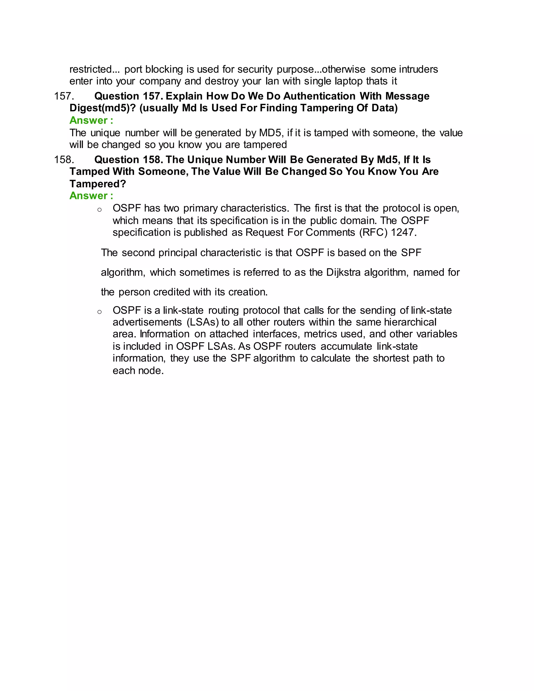 restricted... port blocking is used for security purpose...otherwise some intruders
enter into your company and destroy your lan with single laptop thats it
157. Question 157. Explain How Do We Do Authentication With Message
Digest(md5)? (usually Md Is Used For Finding Tampering Of Data)
Answer :
The unique number will be generated by MD5, if it is tamped with someone, the value
will be changed so you know you are tampered
158. Question 158. The Unique Number Will Be Generated By Md5, If It Is
Tamped With Someone, The Value Will Be Changed So You Know You Are
Tampered?
Answer :
o OSPF has two primary characteristics. The first is that the protocol is open,
which means that its specification is in the public domain. The OSPF
specification is published as Request For Comments (RFC) 1247.
The second principal characteristic is that OSPF is based on the SPF
algorithm, which sometimes is referred to as the Dijkstra algorithm, named for
the person credited with its creation.
o OSPF is a link-state routing protocol that calls for the sending of link-state
advertisements (LSAs) to all other routers within the same hierarchical
area. Information on attached interfaces, metrics used, and other variables
is included in OSPF LSAs. As OSPF routers accumulate link-state
information, they use the SPF algorithm to calculate the shortest path to
each node.
 