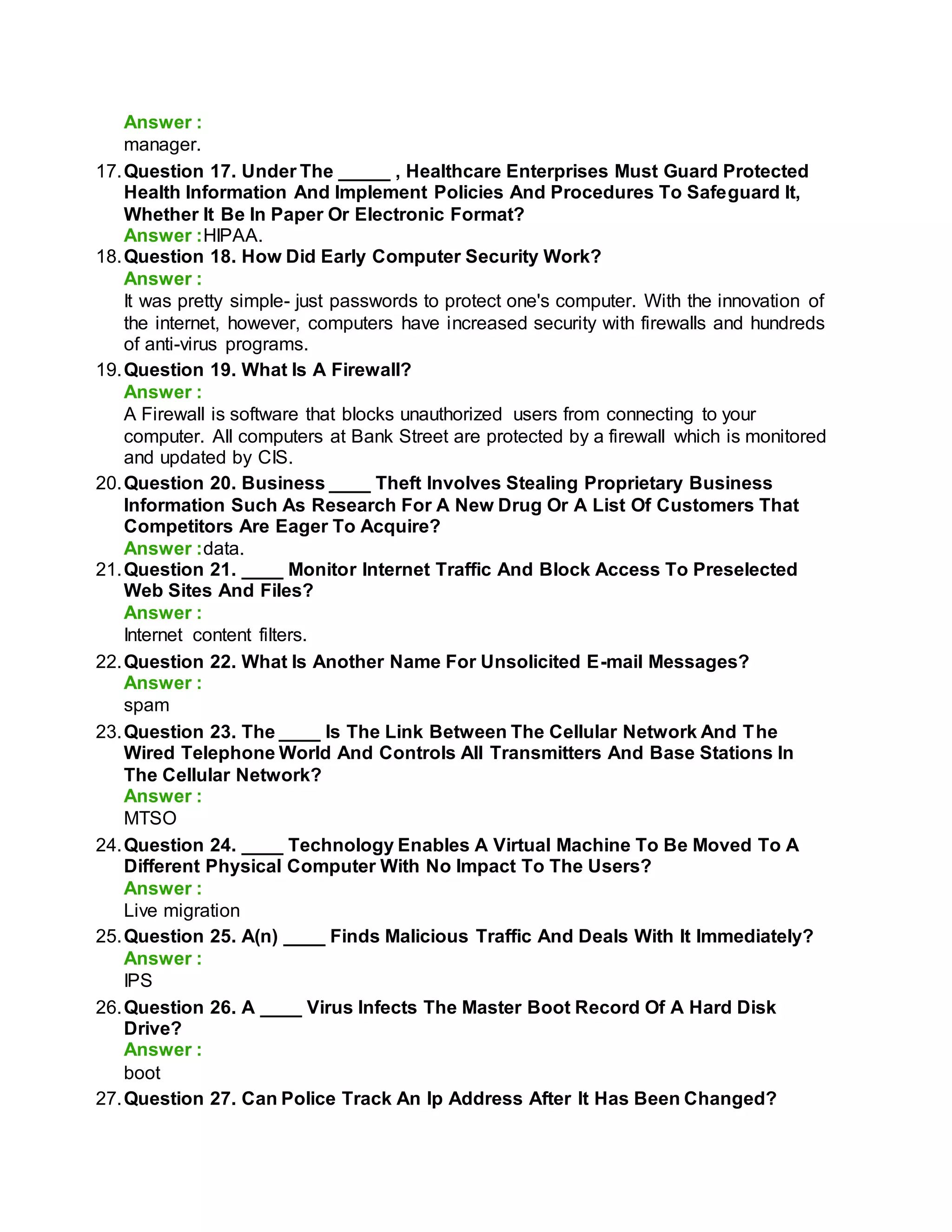 Answer :
manager.
17.Question 17. Under The _____ , Healthcare Enterprises Must Guard Protected
Health Information And Implement Policies And Procedures To Safeguard It,
Whether It Be In Paper Or Electronic Format?
Answer :HIPAA.
18.Question 18. How Did Early Computer Security Work?
Answer :
It was pretty simple- just passwords to protect one's computer. With the innovation of
the internet, however, computers have increased security with firewalls and hundreds
of anti-virus programs.
19.Question 19. What Is A Firewall?
Answer :
A Firewall is software that blocks unauthorized users from connecting to your
computer. All computers at Bank Street are protected by a firewall which is monitored
and updated by CIS.
20.Question 20. Business ____ Theft Involves Stealing Proprietary Business
Information Such As Research For A New Drug Or A List Of Customers That
Competitors Are Eager To Acquire?
Answer :data.
21.Question 21. ____ Monitor Internet Traffic And Block Access To Preselected
Web Sites And Files?
Answer :
Internet content filters.
22.Question 22. What Is Another Name For Unsolicited E-mail Messages?
Answer :
spam
23.Question 23. The ____ Is The Link Between The Cellular Network And The
Wired Telephone World And Controls All Transmitters And Base Stations In
The Cellular Network?
Answer :
MTSO
24.Question 24. ____ Technology Enables A Virtual Machine To Be Moved To A
Different Physical Computer With No Impact To The Users?
Answer :
Live migration
25.Question 25. A(n) ____ Finds Malicious Traffic And Deals With It Immediately?
Answer :
IPS
26.Question 26. A ____ Virus Infects The Master Boot Record Of A Hard Disk
Drive?
Answer :
boot
27.Question 27. Can Police Track An Ip Address After It Has Been Changed?
 