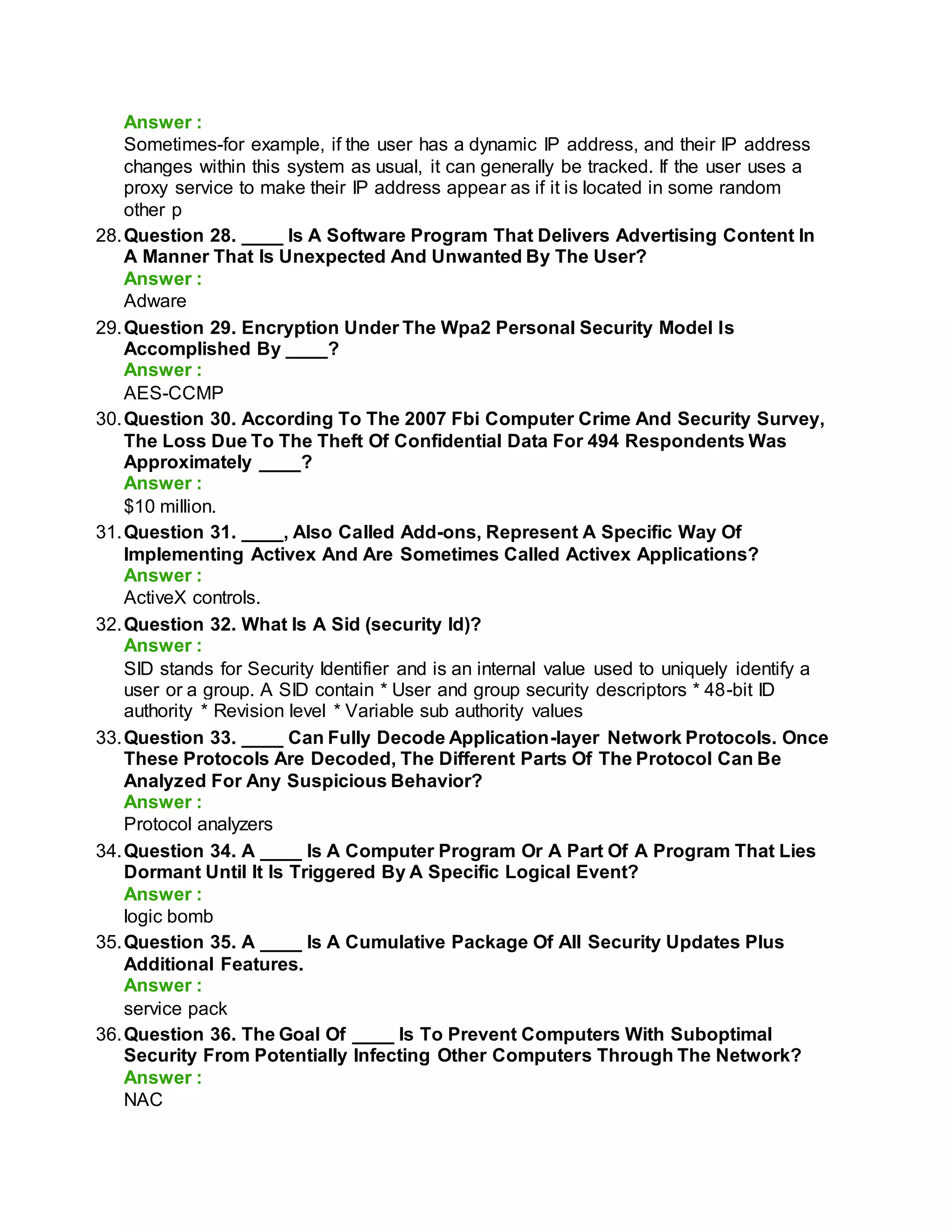 Answer :
Sometimes-for example, if the user has a dynamic IP address, and their IP address
changes within this system as usual, it can generally be tracked. If the user uses a
proxy service to make their IP address appear as if it is located in some random
other p
28.Question 28. ____ Is A Software Program That Delivers Advertising Content In
A Manner That Is Unexpected And Unwanted By The User?
Answer :
Adware
29.Question 29. Encryption Under The Wpa2 Personal Security Model Is
Accomplished By ____?
Answer :
AES-CCMP
30.Question 30. According To The 2007 Fbi Computer Crime And Security Survey,
The Loss Due To The Theft Of Confidential Data For 494 Respondents Was
Approximately ____?
Answer :
$10 million.
31.Question 31. ____, Also Called Add-ons, Represent A Specific Way Of
Implementing Activex And Are Sometimes Called Activex Applications?
Answer :
ActiveX controls.
32.Question 32. What Is A Sid (security Id)?
Answer :
SID stands for Security Identifier and is an internal value used to uniquely identify a
user or a group. A SID contain * User and group security descriptors * 48-bit ID
authority * Revision level * Variable sub authority values
33.Question 33. ____ Can Fully Decode Application-layer Network Protocols. Once
These Protocols Are Decoded, The Different Parts Of The Protocol Can Be
Analyzed For Any Suspicious Behavior?
Answer :
Protocol analyzers
34.Question 34. A ____ Is A Computer Program Or A Part Of A Program That Lies
Dormant Until It Is Triggered By A Specific Logical Event?
Answer :
logic bomb
35.Question 35. A ____ Is A Cumulative Package Of All Security Updates Plus
Additional Features.
Answer :
service pack
36.Question 36. The Goal Of ____ Is To Prevent Computers With Suboptimal
Security From Potentially Infecting Other Computers Through The Network?
Answer :
NAC
 
