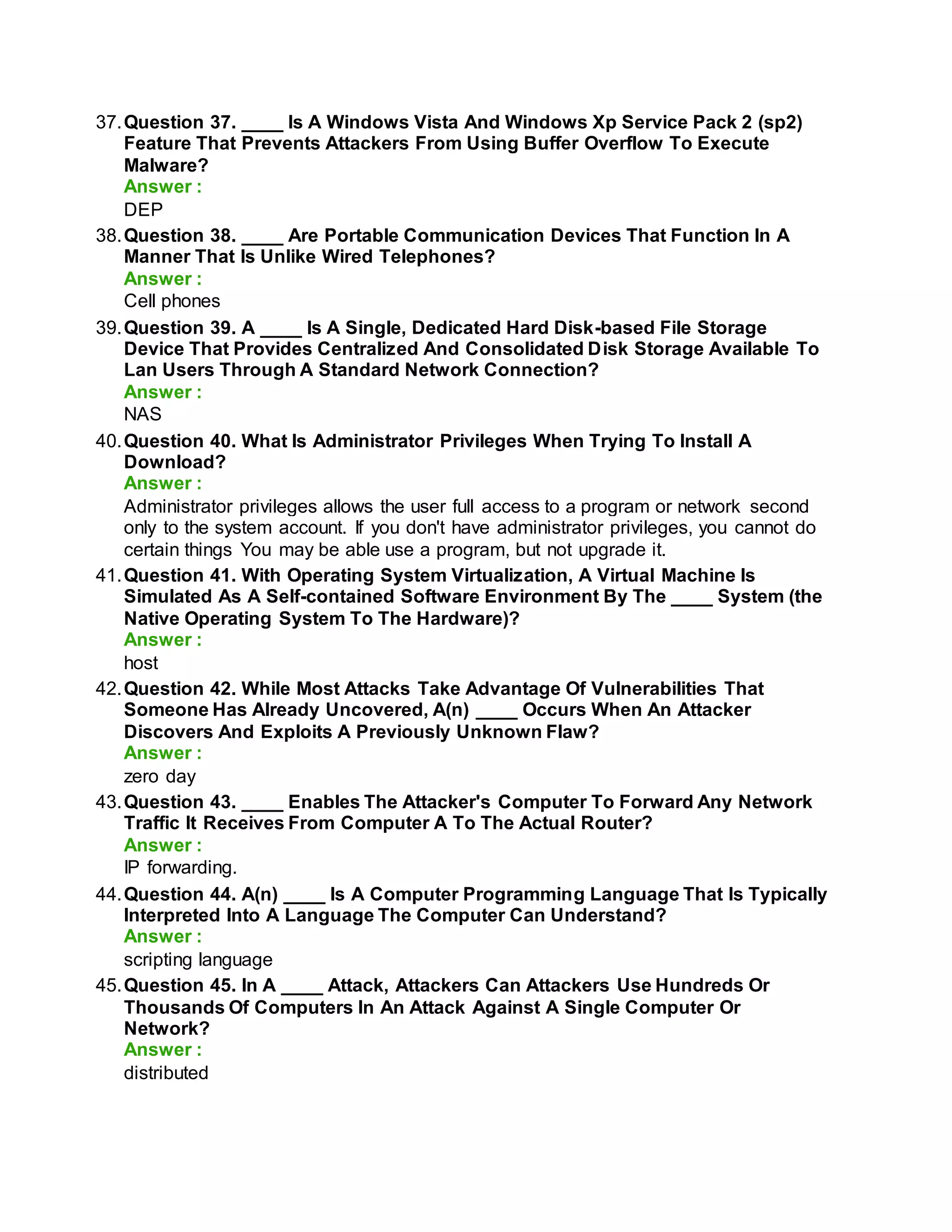 37.Question 37. ____ Is A Windows Vista And Windows Xp Service Pack 2 (sp2)
Feature That Prevents Attackers From Using Buffer Overflow To Execute
Malware?
Answer :
DEP
38.Question 38. ____ Are Portable Communication Devices That Function In A
Manner That Is Unlike Wired Telephones?
Answer :
Cell phones
39.Question 39. A ____ Is A Single, Dedicated Hard Disk-based File Storage
Device That Provides Centralized And Consolidated Disk Storage Available To
Lan Users Through A Standard Network Connection?
Answer :
NAS
40.Question 40. What Is Administrator Privileges When Trying To Install A
Download?
Answer :
Administrator privileges allows the user full access to a program or network second
only to the system account. If you don't have administrator privileges, you cannot do
certain things You may be able use a program, but not upgrade it.
41.Question 41. With Operating System Virtualization, A Virtual Machine Is
Simulated As A Self-contained Software Environment By The ____ System (the
Native Operating System To The Hardware)?
Answer :
host
42.Question 42. While Most Attacks Take Advantage Of Vulnerabilities That
Someone Has Already Uncovered, A(n) ____ Occurs When An Attacker
Discovers And Exploits A Previously Unknown Flaw?
Answer :
zero day
43.Question 43. ____ Enables The Attacker's Computer To Forward Any Network
Traffic It Receives From Computer A To The Actual Router?
Answer :
IP forwarding.
44.Question 44. A(n) ____ Is A Computer Programming Language That Is Typically
Interpreted Into A Language The Computer Can Understand?
Answer :
scripting language
45.Question 45. In A ____ Attack, Attackers Can Attackers Use Hundreds Or
Thousands Of Computers In An Attack Against A Single Computer Or
Network?
Answer :
distributed
 