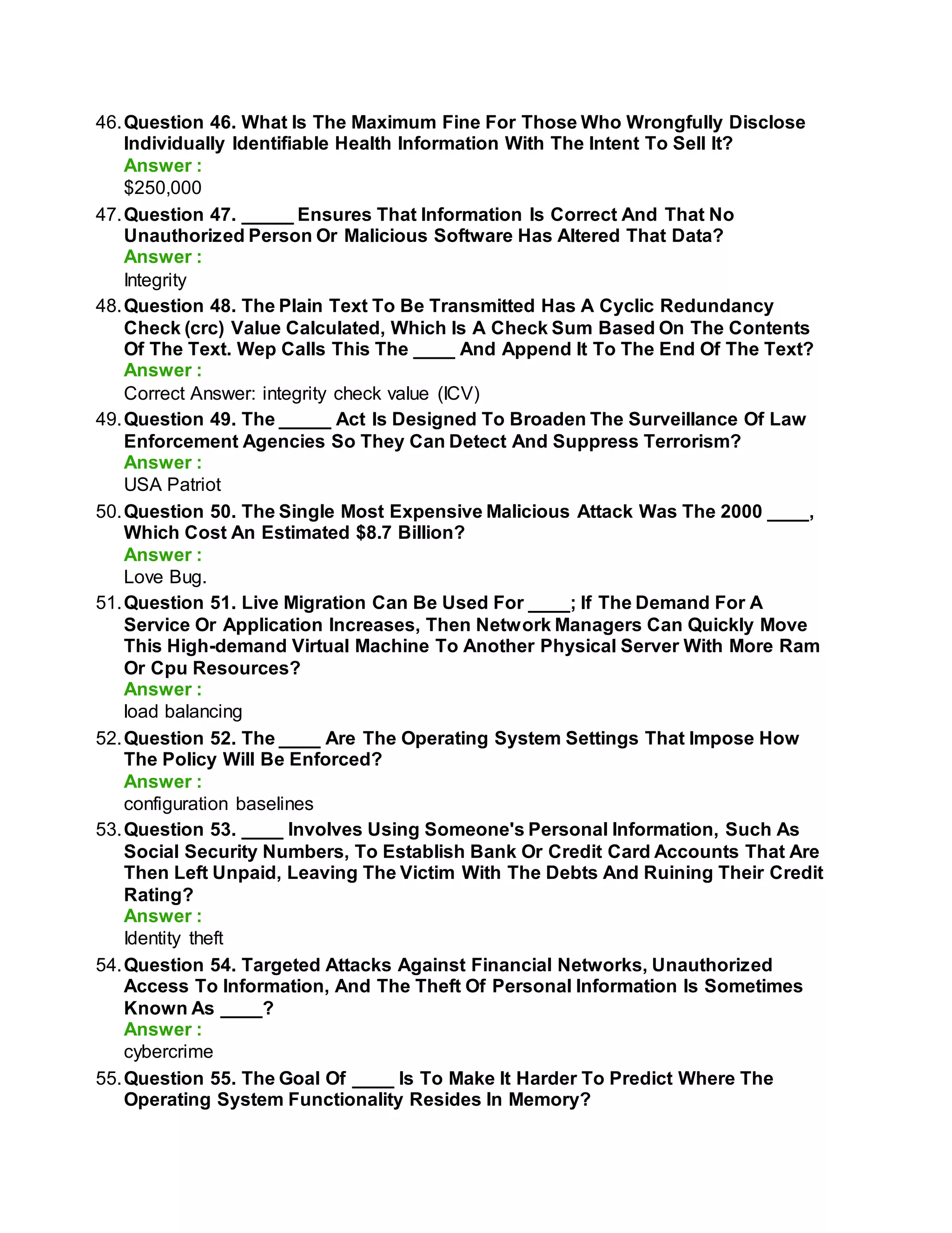 46.Question 46. What Is The Maximum Fine For Those Who Wrongfully Disclose
Individually Identifiable Health Information With The Intent To Sell It?
Answer :
$250,000
47.Question 47. _____ Ensures That Information Is Correct And That No
Unauthorized Person Or Malicious Software Has Altered That Data?
Answer :
Integrity
48.Question 48. The Plain Text To Be Transmitted Has A Cyclic Redundancy
Check (crc) Value Calculated, Which Is A Check Sum Based On The Contents
Of The Text. Wep Calls This The ____ And Append It To The End Of The Text?
Answer :
Correct Answer: integrity check value (ICV)
49.Question 49. The _____ Act Is Designed To Broaden The Surveillance Of Law
Enforcement Agencies So They Can Detect And Suppress Terrorism?
Answer :
USA Patriot
50.Question 50. The Single Most Expensive Malicious Attack Was The 2000 ____,
Which Cost An Estimated $8.7 Billion?
Answer :
Love Bug.
51.Question 51. Live Migration Can Be Used For ____; If The Demand For A
Service Or Application Increases, Then Network Managers Can Quickly Move
This High-demand Virtual Machine To Another Physical Server With More Ram
Or Cpu Resources?
Answer :
load balancing
52.Question 52. The ____ Are The Operating System Settings That Impose How
The Policy Will Be Enforced?
Answer :
configuration baselines
53.Question 53. ____ Involves Using Someone's Personal Information, Such As
Social Security Numbers, To Establish Bank Or Credit Card Accounts That Are
Then Left Unpaid, Leaving The Victim With The Debts And Ruining Their Credit
Rating?
Answer :
Identity theft
54.Question 54. Targeted Attacks Against Financial Networks, Unauthorized
Access To Information, And The Theft Of Personal Information Is Sometimes
Known As ____?
Answer :
cybercrime
55.Question 55. The Goal Of ____ Is To Make It Harder To Predict Where The
Operating System Functionality Resides In Memory?
 