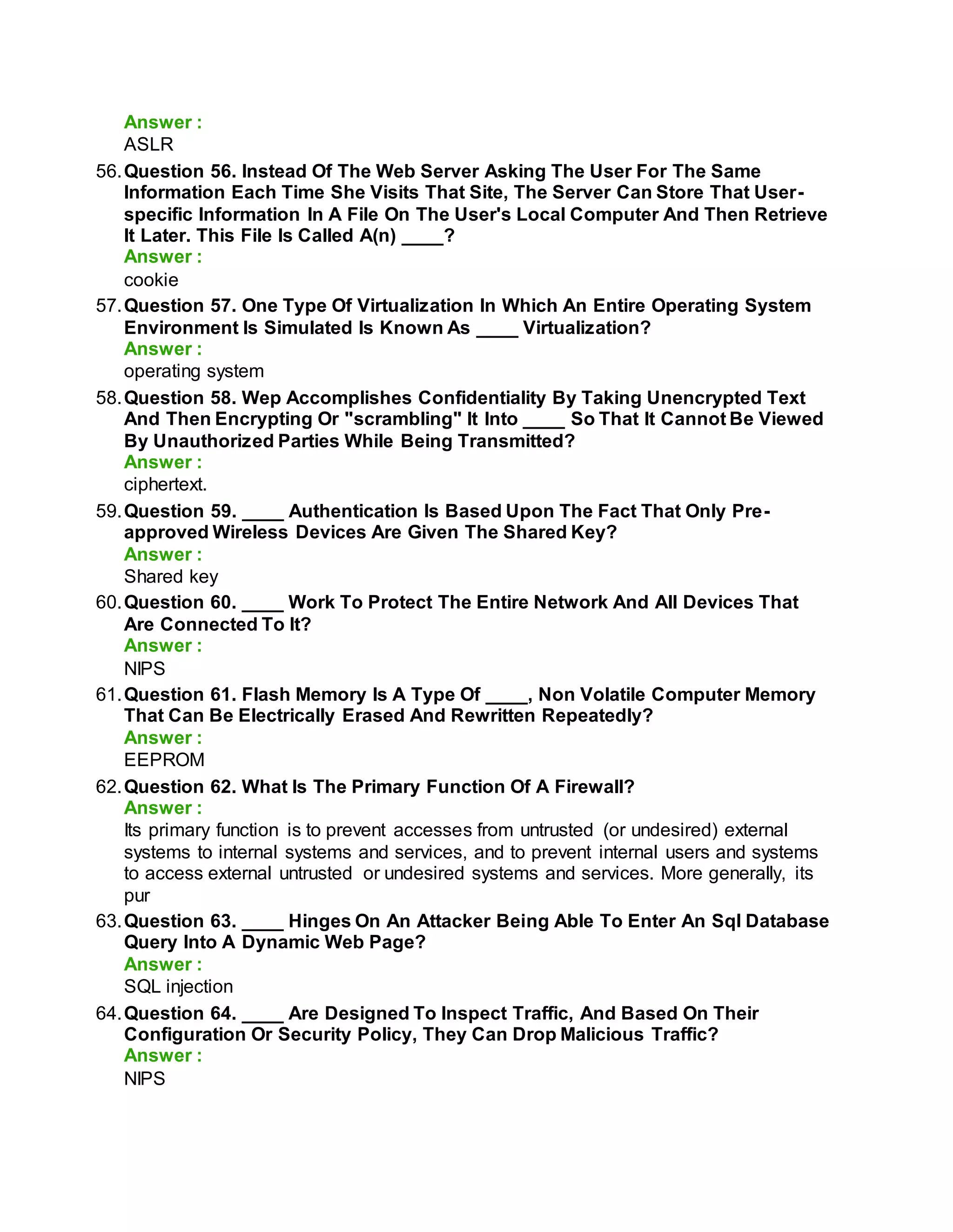Answer :
ASLR
56.Question 56. Instead Of The Web Server Asking The User For The Same
Information Each Time She Visits That Site, The Server Can Store That User-
specific Information In A File On The User's Local Computer And Then Retrieve
It Later. This File Is Called A(n) ____?
Answer :
cookie
57.Question 57. One Type Of Virtualization In Which An Entire Operating System
Environment Is Simulated Is Known As ____ Virtualization?
Answer :
operating system
58.Question 58. Wep Accomplishes Confidentiality By Taking Unencrypted Text
And Then Encrypting Or "scrambling" It Into ____ So That It Cannot Be Viewed
By Unauthorized Parties While Being Transmitted?
Answer :
ciphertext.
59.Question 59. ____ Authentication Is Based Upon The Fact That Only Pre-
approved Wireless Devices Are Given The Shared Key?
Answer :
Shared key
60.Question 60. ____ Work To Protect The Entire Network And All Devices That
Are Connected To It?
Answer :
NIPS
61.Question 61. Flash Memory Is A Type Of ____, Non Volatile Computer Memory
That Can Be Electrically Erased And Rewritten Repeatedly?
Answer :
EEPROM
62.Question 62. What Is The Primary Function Of A Firewall?
Answer :
Its primary function is to prevent accesses from untrusted (or undesired) external
systems to internal systems and services, and to prevent internal users and systems
to access external untrusted or undesired systems and services. More generally, its
pur
63.Question 63. ____ Hinges On An Attacker Being Able To Enter An Sql Database
Query Into A Dynamic Web Page?
Answer :
SQL injection
64.Question 64. ____ Are Designed To Inspect Traffic, And Based On Their
Configuration Or Security Policy, They Can Drop Malicious Traffic?
Answer :
NIPS
 