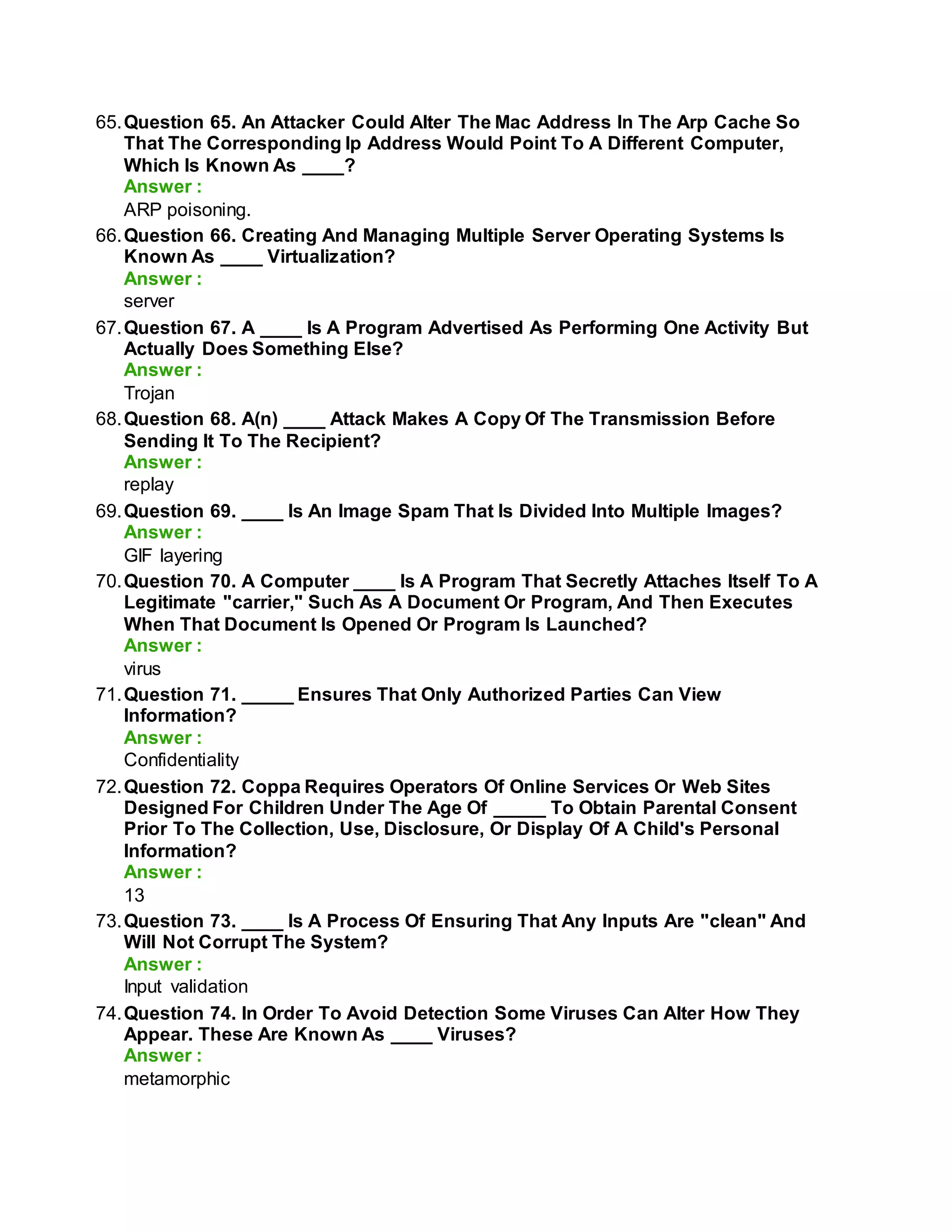 65.Question 65. An Attacker Could Alter The Mac Address In The Arp Cache So
That The Corresponding Ip Address Would Point To A Different Computer,
Which Is Known As ____?
Answer :
ARP poisoning.
66.Question 66. Creating And Managing Multiple Server Operating Systems Is
Known As ____ Virtualization?
Answer :
server
67.Question 67. A ____ Is A Program Advertised As Performing One Activity But
Actually Does Something Else?
Answer :
Trojan
68.Question 68. A(n) ____ Attack Makes A Copy Of The Transmission Before
Sending It To The Recipient?
Answer :
replay
69.Question 69. ____ Is An Image Spam That Is Divided Into Multiple Images?
Answer :
GIF layering
70.Question 70. A Computer ____ Is A Program That Secretly Attaches Itself To A
Legitimate "carrier," Such As A Document Or Program, And Then Executes
When That Document Is Opened Or Program Is Launched?
Answer :
virus
71.Question 71. _____ Ensures That Only Authorized Parties Can View
Information?
Answer :
Confidentiality
72.Question 72. Coppa Requires Operators Of Online Services Or Web Sites
Designed For Children Under The Age Of _____ To Obtain Parental Consent
Prior To The Collection, Use, Disclosure, Or Display Of A Child's Personal
Information?
Answer :
13
73.Question 73. ____ Is A Process Of Ensuring That Any Inputs Are "clean" And
Will Not Corrupt The System?
Answer :
Input validation
74.Question 74. In Order To Avoid Detection Some Viruses Can Alter How They
Appear. These Are Known As ____ Viruses?
Answer :
metamorphic
 
