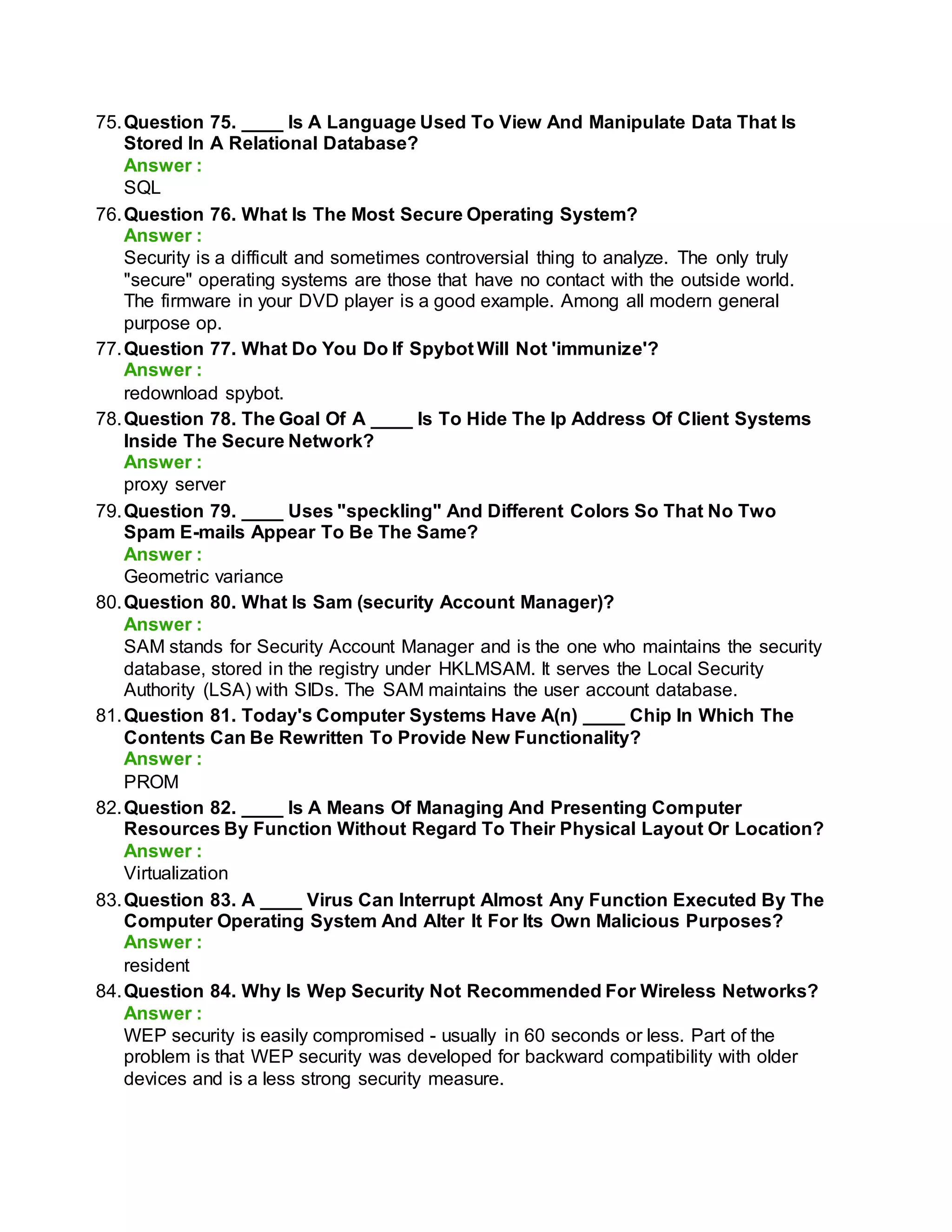 75.Question 75. ____ Is A Language Used To View And Manipulate Data That Is
Stored In A Relational Database?
Answer :
SQL
76.Question 76. What Is The Most Secure Operating System?
Answer :
Security is a difficult and sometimes controversial thing to analyze. The only truly
"secure" operating systems are those that have no contact with the outside world.
The firmware in your DVD player is a good example. Among all modern general
purpose op.
77.Question 77. What Do You Do If Spybot Will Not 'immunize'?
Answer :
redownload spybot.
78.Question 78. The Goal Of A ____ Is To Hide The Ip Address Of Client Systems
Inside The Secure Network?
Answer :
proxy server
79.Question 79. ____ Uses "speckling" And Different Colors So That No Two
Spam E-mails Appear To Be The Same?
Answer :
Geometric variance
80.Question 80. What Is Sam (security Account Manager)?
Answer :
SAM stands for Security Account Manager and is the one who maintains the security
database, stored in the registry under HKLMSAM. It serves the Local Security
Authority (LSA) with SIDs. The SAM maintains the user account database.
81.Question 81. Today's Computer Systems Have A(n) ____ Chip In Which The
Contents Can Be Rewritten To Provide New Functionality?
Answer :
PROM
82.Question 82. ____ Is A Means Of Managing And Presenting Computer
Resources By Function Without Regard To Their Physical Layout Or Location?
Answer :
Virtualization
83.Question 83. A ____ Virus Can Interrupt Almost Any Function Executed By The
Computer Operating System And Alter It For Its Own Malicious Purposes?
Answer :
resident
84.Question 84. Why Is Wep Security Not Recommended For Wireless Networks?
Answer :
WEP security is easily compromised - usually in 60 seconds or less. Part of the
problem is that WEP security was developed for backward compatibility with older
devices and is a less strong security measure.
 