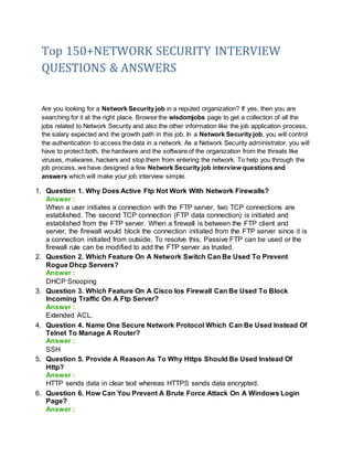Top 150+NETWORK SECURITY INTERVIEW
QUESTIONS & ANSWERS
Are you looking for a Network Security job in a reputed organization? If yes, then you are
searching for it at the right place. Browse the wisdomjobs page to get a collection of all the
jobs related to Network Security and also the other information like the job application process,
the salary expected and the growth path in this job. In a Network Security job, you will control
the authentication to access the data in a network. As a Network Security administrator, you will
have to protect both, the hardware and the software of the organization from the threats like
viruses, malwares, hackers and stop them from entering the network. To help you through the
job process, we have designed a few Network Security job interview questions and
answers which will make your job interview simple.
1. Question 1. Why Does Active Ftp Not Work With Network Firewalls?
Answer :
When a user initiates a connection with the FTP server, two TCP connections are
established. The second TCP connection (FTP data connection) is initiated and
established from the FTP server. When a firewall is between the FTP client and
server, the firewall would block the connection initiated from the FTP server since it is
a connection initiated from outside. To resolve this, Passive FTP can be used or the
firewall rule can be modified to add the FTP server as trusted.
2. Question 2. Which Feature On A Network Switch Can Be Used To Prevent
Rogue Dhcp Servers?
Answer :
DHCP Snooping
3. Question 3. Which Feature On A Cisco Ios Firewall Can Be Used To Block
Incoming Traffic On A Ftp Server?
Answer :
Extended ACL.
4. Question 4. Name One Secure Network Protocol Which Can Be Used Instead Of
Telnet To Manage A Router?
Answer :
SSH
5. Question 5. Provide A Reason As To Why Https Should Be Used Instead Of
Http?
Answer :
HTTP sends data in clear text whereas HTTPS sends data encrypted.
6. Question 6. How Can You Prevent A Brute Force Attack On A Windows Login
Page?
Answer :
 