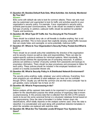 85.Question 85. Besides Default Rule Sets, What Activities Are Actively Monitored
By Your Ids?
Answer :
IDSs come with default rule sets to look for common attacks. These rule sets must
also be customized and augmented to look for traffic and activities specific to your
organization’s security policy. For example, if your organization’s security policy
prohibits peer-to-peer communications, then a rule should be created to watch for
that type of activity. In addition, outbound traffic should be watched for potential
Trojans and backdoors.
86.Question 86. What Type Of Traffic Are You Denying At The Firewall?
Answer :
There should be a default deny rule on all firewalls to disallow anything that is not
explicitly permitted. This is more secure than explicitly denying certain traffic because
that can create holes and oversights on some potentially malicious traffic.
87.Question 87. Where Is Your Organization's Security Policy Posted And What Is
In It?
Answer :
There should be an overall policy that establishes the direction of the organization
and its security mission as well as roles and responsibilities. There can also be
system-specific policies to address for individual systems. Most importantly, the
policies should address the appropriate use of computing resources. In addition,
policies can address a number of security controls from passwords and backups to
proprietary information. There should be clear procedures and processes to follow for
each policy. These policies should be included in the employee handbook and
posted on a readily accessible intranet site.
88.Question 88. What Is Security Policy In A Distributed Network Environment?
Answer :
The security policy anything really, whatever your admin enforces. Everything from
what programs you are allowed to what wallpaper you have can be controlled
through GPO's. Usually you will find the common one are that every computer has to
get updates, every computer has to have an AV
89.Question 89. What Is Preprocessing In Ids?
Answer :
Before analysis all the captured data needs to be organized in a particular format or
pattern for the classification purpose this whole process of organizing data is known
as preprocessing. In this process data that is collected from the IDS or IPS sensors
needs to be put into some canonical format or a structured database format based on
the preprocessing. Once the data is formatted it is further broken down into
classifications, which totally depends on the analysis scheme used. Once the data is
classified, it is concatenated and used along with predefined detection templates in
which the variables are replaced with real-time data.
90.Question 90. What Are The Tolerable Levels Of Impact Your Systems Can
Have?
Answer :
 