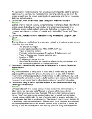 An organization must understand how an outage could impact the ability to continue
operations. For example, you must determine how long systems can be down, the
impact on cash flow, the impact on service level agreements, and the key resources
that must be kept running.
91.Question 91. How Are Subnets Used To Improve Network Security?
Answer :
Subnets improve network security and performance by arranging hosts into different
logical groups. Subnetting is required when one network address needs to be
distributed across multiple network segments. Subnetting is required when a
company uses two or more types of network technologies like Ethernet and Token
Ring.
92.Question 92. What Does Your Network/security Architecture Diagram Look
Like?
Answer :
The first thing you need to know to protect your network and systems is what you are
protecting. You must know:
o The physical topologies
o Logical topologies (Ethernet, ATM, 802.11, VoIP, etc.)
o Types of operating systems
o Perimeter protection measures (firewall and IDS placement, etc.)
o Types of devices used (routers, switches, etc.)
o Location of DMZs
o IP address ranges and subnets
o Use of NAT In addition, you must know where the diagram is stored and
that it is regularly updated as changes are made.
93.Question 93. What Security Measures Are In Place For In-house Developed
Applications?
Answer :
Any development that is taking place in house should include security from the
beginning of the development process. Security needs to be a part of standard
requirements and testing procedures. Code reviews should be conducted by a test
team to look for vulnerabilities such as buffer overflows and backdoors. For security
reasons, it is not a good idea to subcontract development work to third parties.
94.Question 94. Why Is 802.11 Wireless More Of A Security Problem Than Any
Other Type Of Network?
Answer :
Wireless is typically less secure because it uses radio waves for transmission. In
other words, you have your data "floating" in airspace which makes it more
susceptible to being compromised (hacked). With a wired connection someone
cannot "steal" your data frames (packets) unless they physically connect to the
network cabling. Additionally, the level of security built into wireless technology is
less advanced than that of wired networks. This is mainly due to the fact that 802.11
is a relatively newer protocol standard. Manufacturers (both hardware and software)
are developing better security for wireless systems and it is possible to harden the
security of a WLAN by using the current security protocols along with using some
 