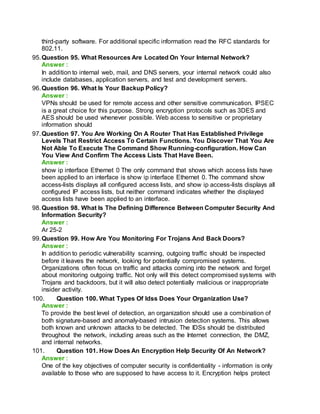 third-party software. For additional specific information read the RFC standards for
802.11.
95.Question 95. What Resources Are Located On Your Internal Network?
Answer :
In addition to internal web, mail, and DNS servers, your internal network could also
include databases, application servers, and test and development servers.
96.Question 96. What Is Your Backup Policy?
Answer :
VPNs should be used for remote access and other sensitive communication. IPSEC
is a great choice for this purpose. Strong encryption protocols such as 3DES and
AES should be used whenever possible. Web access to sensitive or proprietary
information should
97.Question 97. You Are Working On A Router That Has Established Privilege
Levels That Restrict Access To Certain Functions. You Discover That You Are
Not Able To Execute The Command Show Running-configuration. How Can
You View And Confirm The Access Lists That Have Been.
Answer :
show ip interface Ethernet 0 The only command that shows which access lists have
been applied to an interface is show ip interface Ethernet 0. The command show
access-lists displays all configured access lists, and show ip access-lists displays all
configured IP access lists, but neither command indicates whether the displayed
access lists have been applied to an interface.
98.Question 98. What Is The Defining Difference Between Computer Security And
Information Security?
Answer :
Ar 25-2
99.Question 99. How Are You Monitoring For Trojans And Back Doors?
Answer :
In addition to periodic vulnerability scanning, outgoing traffic should be inspected
before it leaves the network, looking for potentially compromised systems.
Organizations often focus on traffic and attacks coming into the network and forget
about monitoring outgoing traffic. Not only will this detect compromised systems with
Trojans and backdoors, but it will also detect potentially malicious or inappropriate
insider activity.
100. Question 100. What Types Of Idss Does Your Organization Use?
Answer :
To provide the best level of detection, an organization should use a combination of
both signature-based and anomaly-based intrusion detection systems. This allows
both known and unknown attacks to be detected. The IDSs should be distributed
throughout the network, including areas such as the Internet connection, the DMZ,
and internal networks.
101. Question 101. How Does An Encryption Help Security Of An Network?
Answer :
One of the key objectives of computer security is confidentiality - information is only
available to those who are supposed to have access to it. Encryption helps protect
 