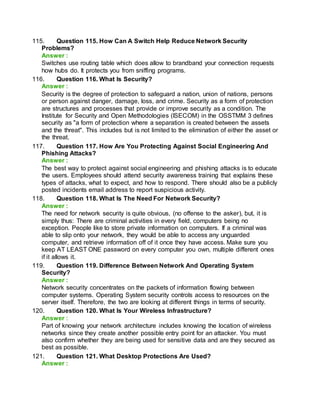 115. Question 115. How Can A Switch Help Reduce Network Security
Problems?
Answer :
Switches use routing table which does allow to brandband your connection requests
how hubs do. It protects you from sniffing programs.
116. Question 116. What Is Security?
Answer :
Security is the degree of protection to safeguard a nation, union of nations, persons
or person against danger, damage, loss, and crime. Security as a form of protection
are structures and processes that provide or improve security as a condition. The
Institute for Security and Open Methodologies (ISECOM) in the OSSTMM 3 defines
security as "a form of protection where a separation is created between the assets
and the threat". This includes but is not limited to the elimination of either the asset or
the threat.
117. Question 117. How Are You Protecting Against Social Engineering And
Phishing Attacks?
Answer :
The best way to protect against social engineering and phishing attacks is to educate
the users. Employees should attend security awareness training that explains these
types of attacks, what to expect, and how to respond. There should also be a publicly
posted incidents email address to report suspicious activity.
118. Question 118. What Is The Need For Network Security?
Answer :
The need for network security is quite obvious, (no offense to the asker), but, it is
simply thus: There are criminal activities in every field, computers being no
exception. People like to store private information on computers. If a criminal was
able to slip onto your network, they would be able to access any unguarded
computer, and retrieve information off of it once they have access. Make sure you
keep AT LEAST ONE password on every computer you own, multiple different ones
if it allows it.
119. Question 119. Difference Between Network And Operating System
Security?
Answer :
Network security concentrates on the packets of information flowing between
computer systems. Operating System security controls access to resources on the
server itself. Therefore, the two are looking at different things in terms of security.
120. Question 120. What Is Your Wireless Infrastructure?
Answer :
Part of knowing your network architecture includes knowing the location of wireless
networks since they create another possible entry point for an attacker. You must
also confirm whether they are being used for sensitive data and are they secured as
best as possible.
121. Question 121. What Desktop Protections Are Used?
Answer :
 