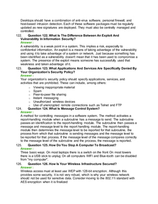 Desktops should have a combination of anti-virus software, personal firewall, and
host-based intrusion detection. Each of these software packages must be regularly
updated as new signatures are deployed. They must also be centrally managed and
controlled.
122. Question 122. What Is The Difference Between An Exploit And
Vulnerability In Information Security?
Answer :
A vulnerability is a weak point in a system. This implies a risk, especially to
confidential information. An exploit is a means of taking advantage of the vulnerability
and using it to take advantage of a system or network. Just because something has
been identified as a vulnerability doesn't mean that it has been used to compromise a
system. The presence of the exploit means someone has successfully used that
weakness and taken advantage of it.
123. Question 123. What Applications And Services Are Specifically Denied By
Your Organization's Security Policy?
Answer :
Your organization’s security policy should specify applications, services, and
activities that are prohibited. These can include, among others:
o Viewing inappropriate material
o Spam
o Peer-to-peer file sharing
o Instant messaging
o Unauthorized wireless devices
o Use of unencrypted remote connections such as Telnet and FTP
124. Question 124. What Is Message Control System?
Answer :
A method for controlling messages in a software system. The method activates a
report-handling module when a subroutine has a message to send. The subroutine
passes an identification to the report-handling module. The subroutine then passes a
message and message level to the report handling module. The report-handling
module then determines the message level to be reported for that subroutine, the
process from which that subroutine is sending messages and the message level to
be reported for that process. If the message level of the message compares correctly
to the message level of the subroutine and the process, the message is reported.
125. Question 125. How Do You Stop A Computer To Broadcast?
Answer :
Three basic ways: On most laptops there is a switch on the front On most towers
there is a USB stick to unplug On all computers WIFI and Blue-tooth can be disabled
from "my computer".
126. Question 126. How Is Your Wireless Infrastructure Secured?
Answer :
Wireless access must at least use WEP with 128-bit encryption. Although this
provides some security, it is not very robust, which is why your wireless network
should not be used for sensitive data. Consider moving to the 802.11i standard with
AES encryption when it is finalized
 