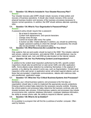 133. Question 133. What Is Included In Your Disaster Recovery Plan?
Answer :
Your disaster recovery plan (DRP) should include recovery of data centers and
recovery of business operations. It should also include recovery of the accrual
physical business location and recovery of the business processes necessary to
resume normal operations. In addition, the DRP should address alternate operating
sites.
134. Question 134. What Is Your Organization's Password Policy?
Answer :
A password policy should require that a password:
o Be at least 8 characters long
o Contain both alphanumeric and special characters
o Change every 60 days
o Cannot be reused after every five cycles
o Is locked out after 3 failed attempts In addition, you should be performing
regular password auditing to check the strength of passwords; this should
also be documented in the password policy.
135. Question 135. What Resources Are Located On Your Dmz?
Answer :
Only systems that are semi-public should be kept on the DMZ. This includes external
web servers, external mail servers, and external DNS. A split-architecture may be
used where internal web, mail, and DNS are also located on the internal network.
136. Question 136. Are You Performing Content Level Inspections?
Answer :
In addition to the content level inspection performed by the IDS, specific content
inspections should also be performed on web server traffic and other application
traffic. Some attacks evade detection by containing themselves in the payload of
packets, or by altering the packet in some way, such as fragmentation. Content level
inspection at the web server or application server will protect against attacks such as
those that are tunneled in legitimate communications, attacks with malicious data,
and unauthorized application usage.
137. Question 137. What Are Your Critical Business Systems And Processes?
Answer :
Identifying your critical business systems and processes is the first step an
organization should take in order to implement the appropriate security protections.
Knowing what to protect helps determine the necessary security controls. Knowing
the critical systems and processes helps determine the business continuity plan and
disaster recovery plan process. Critical business systems and processes may include
an ecommerce site, customer database information, employee database information,
the ability to answer phone calls, the ability to respond to Internet queries, etc.
138. Question 138. What Is An Ip Grabber?
Answer :
An ip grabber is a program that will find the ip address of another computer. Often
used by hackers.
 