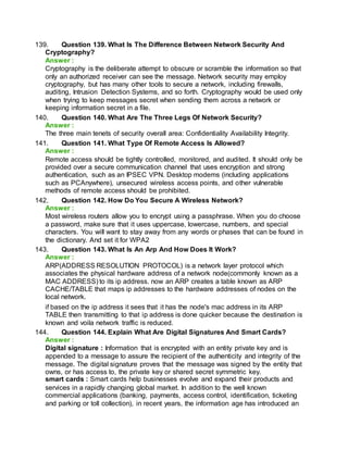 139. Question 139. What Is The Difference Between Network Security And
Cryptography?
Answer :
Cryptography is the deliberate attempt to obscure or scramble the information so that
only an authorized receiver can see the message. Network security may employ
cryptography, but has many other tools to secure a network, including firewalls,
auditing, Intrusion Detection Systems, and so forth. Cryptography would be used only
when trying to keep messages secret when sending them across a network or
keeping information secret in a file.
140. Question 140. What Are The Three Legs Of Network Security?
Answer :
The three main tenets of security overall area: Confidentiality Availability Integrity.
141. Question 141. What Type Of Remote Access Is Allowed?
Answer :
Remote access should be tightly controlled, monitored, and audited. It should only be
provided over a secure communication channel that uses encryption and strong
authentication, such as an IPSEC VPN. Desktop modems (including applications
such as PCAnywhere), unsecured wireless access points, and other vulnerable
methods of remote access should be prohibited.
142. Question 142. How Do You Secure A Wireless Network?
Answer :
Most wireless routers allow you to encrypt using a passphrase. When you do choose
a password, make sure that it uses uppercase, lowercase, numbers, and special
characters. You will want to stay away from any words or phases that can be found in
the dictionary. And set it for WPA2
143. Question 143. What Is An Arp And How Does It Work?
Answer :
ARP(ADDRESS RESOLUTION PROTOCOL) is a network layer protocol which
associates the physical hardware address of a network node(commonly known as a
MAC ADDRESS) to its ip address. now an ARP creates a table known as ARP
CACHE/TABLE that maps ip addresses to the hardware addresses of nodes on the
local network.
if based on the ip address it sees that it has the node's mac address in its ARP
TABLE then transmitting to that ip address is done quicker because the destination is
known and voila network traffic is reduced.
144. Question 144. Explain What Are Digital Signatures And Smart Cards?
Answer :
Digital signature : Information that is encrypted with an entity private key and is
appended to a message to assure the recipient of the authenticity and integrity of the
message. The digital signature proves that the message was signed by the entity that
owns, or has access to, the private key or shared secret symmetric key.
smart cards : Smart cards help businesses evolve and expand their products and
services in a rapidly changing global market. In addition to the well known
commercial applications (banking, payments, access control, identification, ticketing
and parking or toll collection), in recent years, the information age has introduced an
 