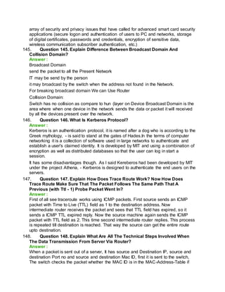 array of security and privacy issues that have called for advanced smart card security
applications (secure logon and authentication of users to PC and networks, storage
of digital certificates, passwords and credentials, encryption of sensitive data,
wireless communication subscriber authentication, etc.)
145. Question 145. Explain Difference Between Broadcast Domain And
Collision Domain?
Answer :
Broadcast Domain
send the packet to all the Present Network
IT may be send by the person
it may broadcast by the switch when the address not found in the Network.
For breaking broadcast domain We can Use Router
Collision Domain:
Switch has no collision as compare to hun (layer on Device Broadcast Domain is the
area where when one device in the network sends the data or packet it will received
by all the devices present over the network.
146. Question 146. What Is Kerberos Protocol?
Answer :
Kerberos is an authentication protocol, it is named after a dog who is according to the
Greek mythology, - is said to stand at the gates of Hades.In the terms of computer
networking it is a collection of software used in large networks to authenticate and
establish a user's claimed identity. It is developed by MIT and using a combination of
encryption as well as distributed databases so that the user can log in start a
session.
It has some disadvantages though. As I said Kereberos had been developed by MIT
under the project Athena, - Kerberos is designed to authenticate the end users on the
servers.
147. Question 147. Explain How Does Trace Route Work? Now How Does
Trace Route Make Sure That The Packet Follows The Same Path That A
Previous (with Ttl - 1) Probe Packet Went In?
Answer :
First of all see traceroute works using ICMP packets. First source sends an ICMP
packet with Time to Live (TTL) field as 1 to the destination address. Now
intermediate router receives the packet and sees that TTL field has expired, so it
sends a ICMP TTL expired reply. Now the source machine again sends the ICMP
packet with TTL field as 2. This time second intermediate router replies. This process
is repeated till destination is reached. That way the source can get the entire route
upto destination.
148. Question 148. Explain What Are All The Technical Steps Involved When
The Data Transmission From Server Via Router?
Answer :
When a packet is sent out of a server, It has source and Destination IP, source and
destination Port no and source and destination Mac ID, first it is sent to the switch,
The switch checks the packet whether the MAC ID is in the MAC-Address-Table if
 