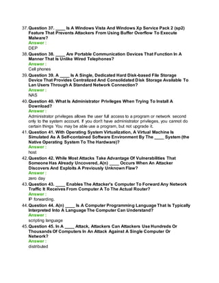 37.Question 37. ____ Is A Windows Vista And Windows Xp Service Pack 2 (sp2)
Feature That Prevents Attackers From Using Buffer Overflow To Execute
Malware?
Answer :
DEP
38.Question 38. ____ Are Portable Communication Devices That Function In A
Manner That Is Unlike Wired Telephones?
Answer :
Cell phones
39.Question 39. A ____ Is A Single, Dedicated Hard Disk-based File Storage
Device That Provides Centralized And Consolidated Disk Storage Available To
Lan Users Through A Standard Network Connection?
Answer :
NAS
40.Question 40. What Is Administrator Privileges When Trying To Install A
Download?
Answer :
Administrator privileges allows the user full access to a program or network second
only to the system account. If you don't have administrator privileges, you cannot do
certain things You may be able use a program, but not upgrade it.
41.Question 41. With Operating System Virtualization, A Virtual Machine Is
Simulated As A Self-contained Software Environment By The ____ System (the
Native Operating System To The Hardware)?
Answer :
host
42.Question 42. While Most Attacks Take Advantage Of Vulnerabilities That
Someone Has Already Uncovered, A(n) ____ Occurs When An Attacker
Discovers And Exploits A Previously Unknown Flaw?
Answer :
zero day
43.Question 43. ____ Enables The Attacker's Computer To Forward Any Network
Traffic It Receives From Computer A To The Actual Router?
Answer :
IP forwarding.
44.Question 44. A(n) ____ Is A Computer Programming Language That Is Typically
Interpreted Into A Language The Computer Can Understand?
Answer :
scripting language
45.Question 45. In A ____ Attack, Attackers Can Attackers Use Hundreds Or
Thousands Of Computers In An Attack Against A Single Computer Or
Network?
Answer :
distributed
 