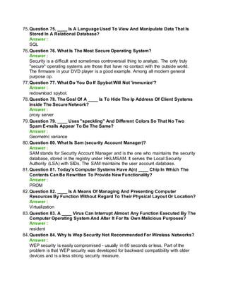 75.Question 75. ____ Is A Language Used To View And Manipulate Data That Is
Stored In A Relational Database?
Answer :
SQL
76.Question 76. What Is The Most Secure Operating System?
Answer :
Security is a difficult and sometimes controversial thing to analyze. The only truly
"secure" operating systems are those that have no contact with the outside world.
The firmware in your DVD player is a good example. Among all modern general
purpose op.
77.Question 77. What Do You Do If Spybot Will Not 'immunize'?
Answer :
redownload spybot.
78.Question 78. The Goal Of A ____ Is To Hide The Ip Address Of Client Systems
Inside The Secure Network?
Answer :
proxy server
79.Question 79. ____ Uses "speckling" And Different Colors So That No Two
Spam E-mails Appear To Be The Same?
Answer :
Geometric variance
80.Question 80. What Is Sam (security Account Manager)?
Answer :
SAM stands for Security Account Manager and is the one who maintains the security
database, stored in the registry under HKLMSAM. It serves the Local Security
Authority (LSA) with SIDs. The SAM maintains the user account database.
81.Question 81. Today's Computer Systems Have A(n) ____ Chip In Which The
Contents Can Be Rewritten To Provide New Functionality?
Answer :
PROM
82.Question 82. ____ Is A Means Of Managing And Presenting Computer
Resources By Function Without Regard To Their Physical Layout Or Location?
Answer :
Virtualization
83.Question 83. A ____ Virus Can Interrupt Almost Any Function Executed By The
Computer Operating System And Alter It For Its Own Malicious Purposes?
Answer :
resident
84.Question 84. Why Is Wep Security Not Recommended For Wireless Networks?
Answer :
WEP security is easily compromised - usually in 60 seconds or less. Part of the
problem is that WEP security was developed for backward compatibility with older
devices and is a less strong security measure.
 