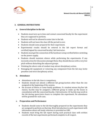 Network Security Lab Manual (CSL383)
2020-21
xi
3. GENERAL INSTRUCTIONS
a. General discipline in the lab
• Students must turn up in time and contact concerned faculty for the experiment
they are supposed to perform.
• Students will not be allowed to enter late in the lab.
• Students will not leave the class till the period is over.
• Students should come prepared for their experiment.
• Experimental results should be entered in the lab report format and
certified/signed by concerned faculty/ lab Instructor.
• Students must get the connection of the hardware setup verified before switching
on the power supply.
• Students should maintain silence while performing the experiments. If any
necessity arises for discussion amongst them, they should discuss with a very low
pitch without disturbing the adjacent groups.
• Violating the above code of conduct may attract disciplinary action.
• Damaging lab equipment or removing any component from the lab may invite
penalties and strict disciplinary action.
b. Attendance
• Attendance in the lab class is compulsory.
• Students should not attend a different lab group/section other than the one
assigned at the beginning of the session.
• On account of illness or some family problems, if a student misses his/her lab
classes, he/she may be assigned a different group to make up the losses in
consultation with the concerned faculty / lab instructor. Or he/she may work in
the lab during spare/extra hours to complete the experiment. No attendance
will be granted for such case.
c. Preparation and Performance
• Students should come to the lab thoroughly prepared on the experiments they
are assigned to perform on that day. Brief introduction to each experiment with
information about self study reference is provided on LMS.
• Students must bring the lab report during each practical class with written
records of the last experiments performed complete in all respect.
 