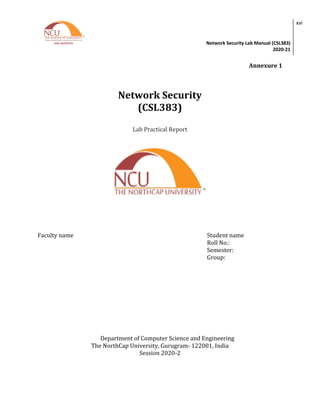 Network Security Lab Manual (CSL383)
2020-21
xvi
Annexure 1
Network Security
(CSL383)
Lab Practical Report
Faculty name Student name
Roll No.:
Semester:
Group:
Department of Computer Science and Engineering
The NorthCap University, Gurugram- 122001, India
Session 2020-2
 