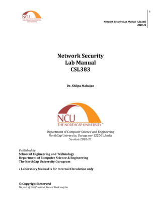Network Security Lab Manual (CSL383)
2020-21
ii
Network Security
Lab Manual
CSL383
Dr. Shilpa Mahajan
Department of Computer Science and Engineering
NorthCap University, Gurugram- 122001, India
Session 2020-21
Published by:
School of Engineering and Technology
Department of Computer Science & Engineering
The NorthCap University Gurugram
• Laboratory Manual is for Internal Circulation only
© Copyright Reserved
No part of this Practical Record Book may be
 
