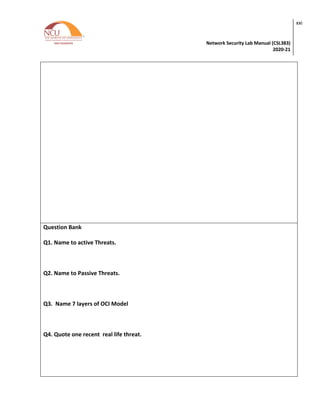 Network Security Lab Manual (CSL383)
2020-21
xxi
Question Bank
Q1. Name to active Threats.
Q2. Name to Passive Threats.
Q3. Name 7 layers of OCI Model
Q4. Quote one recent real life threat.
 