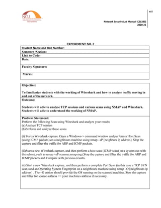 Network Security Lab Manual (CSL383)
2020-21
xxii
EXPERIMENT NO. 2
Student Name and Roll Number:
Semester /Section:
Link to Code:
Date:
Faculty Signature:
Marks:
Objective:
To familiarize students with the working of Wireshark and how to analyse traffic moving in
and out of the network.
Outcome:
Students will able to analyse TCP sessions and various scans using NMAP and Wireshark.
Students will able to understand the working of NMAP.
Problem Statement:
Perform the following Scan using Wireshark and analyze your results
(a)Analyze TCP session
(b)Perform and analyze these scans
(i) Start a Wireshark capture. Open a Windows-> command window and perform a Host Scan
(using ICMP packets) on a neighbours machine using nmap –sP [neighbors ip address]. Stop the
capture and filter the traffic for ARP and ICMP packets.
(ii)Start a new Wireshark capture, and then perform a host scan (ICMP scan) on a system out with
the subnet, such as nmap –sP scanme.nmap.org.(Stop the capture and filter the traffic for ARP and
ICMP packets and Compare with previous results.
iii) Start a new Wireshark capture, and then perform a complete Port Scan (in this case a TCP SYN
scan) and an Operating System Fingerprint on a neighbours machine using nmap –O [neighbours ip
address] . The –O option should provide the OS running on the scanned machine. Stop the capture
and filter for source address == your machines address if necessary.
 