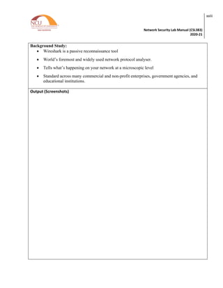 Network Security Lab Manual (CSL383)
2020-21
xxiii
Background Study:
• Wireshark is a passive reconnaissance tool
• World’s foremost and widely used network protocol analyser.
• Tells what’s happening on your network at a microscopic level
• Standard across many commercial and non-profit enterprises, government agencies, and
educational institutions.
Output (Screenshots)
 